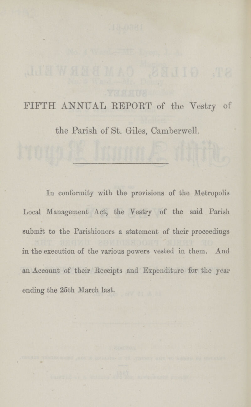 FIFTH ANNUAL REPORT of the Vestry of the Parish of St. Giles, Camberwell. In conformity with the provisions of the Metropolis Local Management Act, the Vestry of the said Parish submit to the Parishioners a statement of their proceedings in the execution of the various powers vested in. them. And an Account of their Receipts and Expenditure for the year ending the 25th March last.