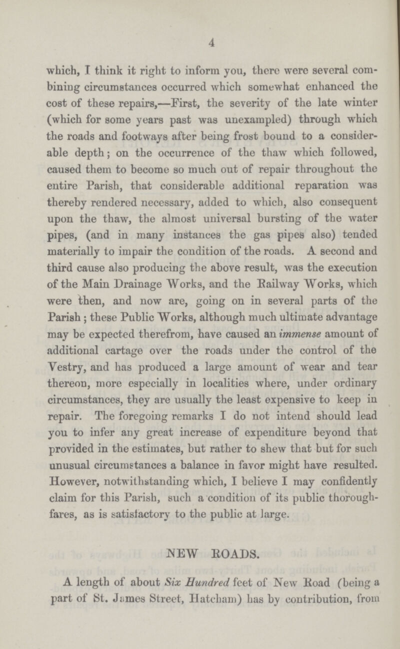 4 which, I think it right to inform you, there were several com bining circumstances occurred which somewhat enhanced the cost of these repairs,—First, the severity of the late winter (which for some years past was unexampled) through which the roads and footways after being frost bound to a consider able depth; on the occurrence of the thaw which followed, caused them to become so much out of repair throughout the entire Parish, that considerable additional reparation was thereby rendered necessary, added to which, also consequent upon the thaw, the almost universal bursting of the water pipes, (and in many instances the gas pipes also) tended materially to impair the condition of the roads. A second and third cause also producing the above result, was the execution of the Main Drainage Works, and the Railway Works, which were then, and now are, going on in several parts of the Parish ; these Public Works, although much ultimate advantage may be expected therefrom, have caused an immense amount of additional cartage over the roads under the control of the Vestry, and has produced a large amount of wear and tear thereon, more especially in localities where, under ordinary circumstances, they are usually the least expensive to keep in repair. The foregoing remarks I do not intend should lead you to infer any great increase of expenditure beyond that provided in the estimates, but rather to shew that but for such unusual circumstances a balance in favor might have resulted. However, notwithstanding which, I believe I may confidently claim for this Parish, such a condition of its public thorough fares, as is satisfactory to the public at large. NEW EOADS. A length of about Six Hundred feet of New lioad (being a part of St. Jiimes Street, Hatcham) has by contribution, from