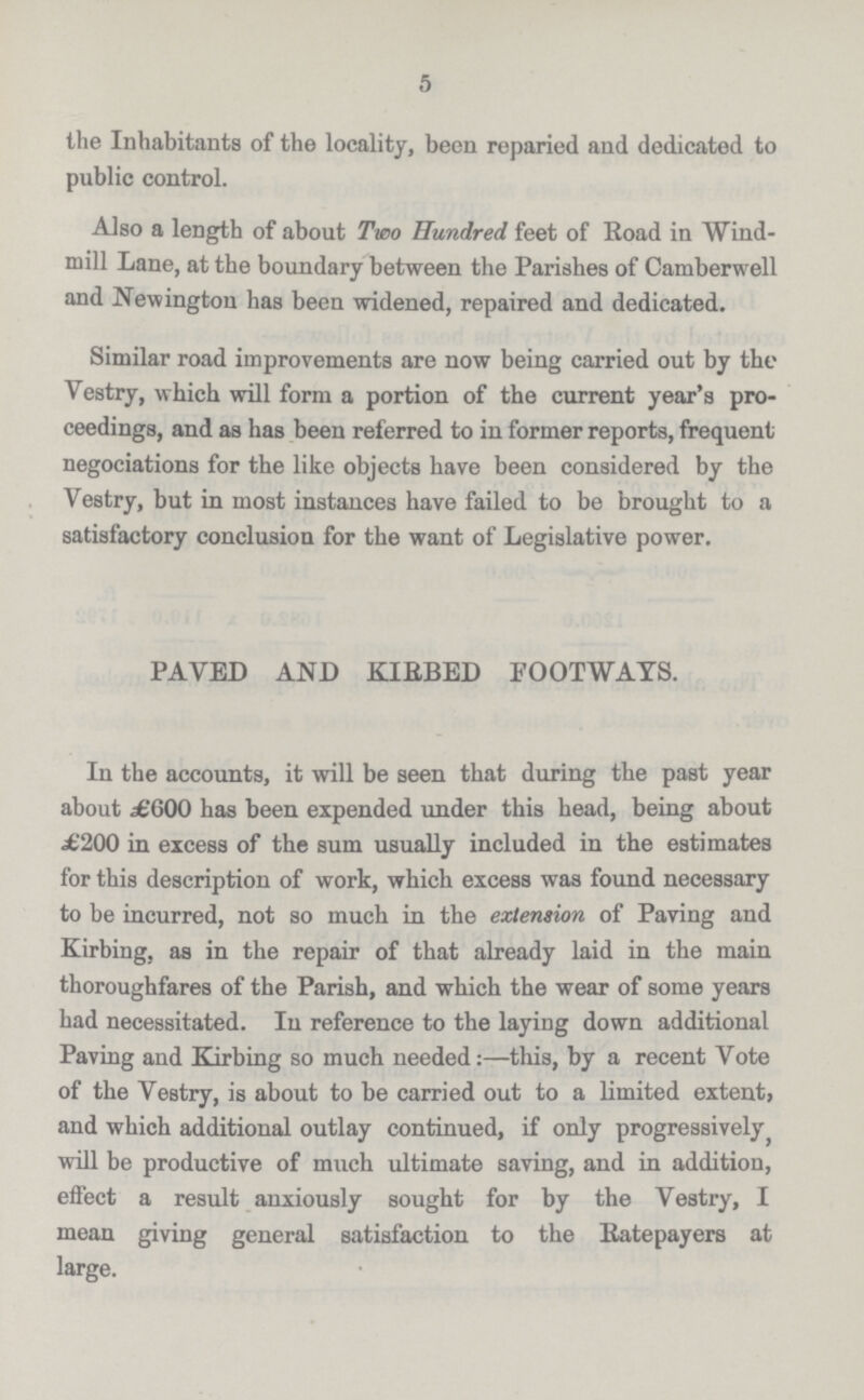 5 the Inhabitants of the locality, been reparied and dedicated to public control. Also a length of about Two Hundred feet of Road in Wind mill Lane, at the boundary between the Parishes of Camberwell and Newington has been widened, repaired and dedicated. Similar road improvements are now being carried out by the Vestry, which will form a portion of the current year's pro ceedings, and as has been referred to in former reports, frequent negociations for the like objects have been considered by the Vestry, but in most instances have failed to be brought to a satisfactory conclusion for the want of Legislative power. PAVED AND KIEBED FOOTWAYS. In the accounts, it will be seen that during the past year about .£600 has been expended under this head, being about £200 in excess of the sum usually included in the estimates for this description of work, which excess was found necessary to be incurred, not so much in the extension of Paving and Kirbing, as in the repair of that already laid in the main thoroughfares of the Parish, and which the wear of some years had necessitated. In reference to the laying down additional Paving and Kirbing so much needed:—this, by a recent Vote of the Vestry, is about to be carried out to a limited extent, and which additional outlay continued, if only progressively will be productive of much ultimate saving, and in addition, effect a result anxiously sought for by the Vestry, I mean giving general satisfaction to the Eatepayers at large.