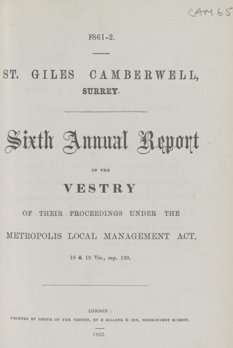 CAM 65 1861-2. ST. GILES CAMBERWELL, SURREY. Sixth Annual Report OF THE VESTRY OF THEIR PROCEEDINGS UNDER THE METROPOLIS LOCAL MANAGEMENT ACT, 18 & 19 Vic., cap. 120. LONDON: PRINTED BY ORDER OF THE VESTRY, BY E BILLING & SON, BERMONDSBY STREET. 1862.