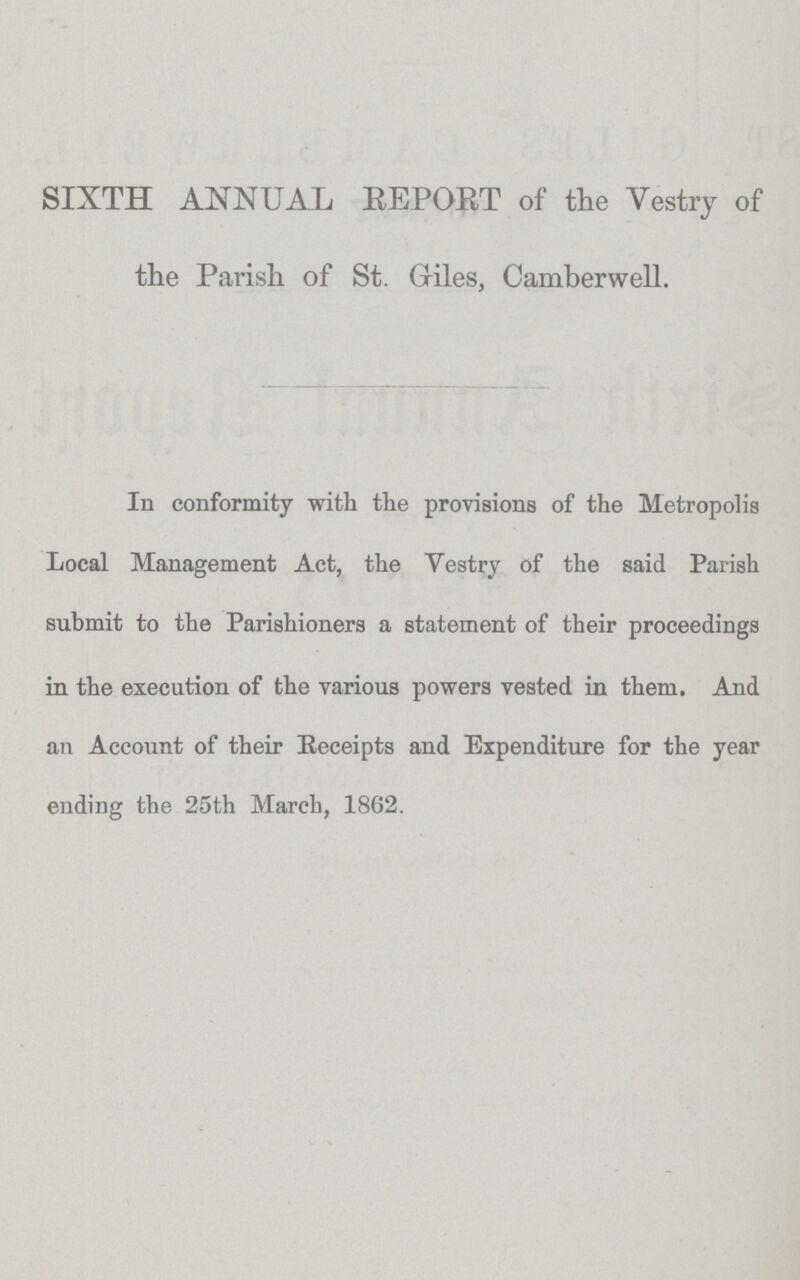 SIXTH ANNUAL REPORT of the Vestry of the Parish of St. Giles, Camberwell. In conformity with the provisions of the Metropolis Local Management Act, the Vestry of the said Parish submit to the Parishioners a statement of their proceedings in the execution of the various powers vested in them. And an Account of their Receipts and Expenditure for the year ending the 25th March, 1862.