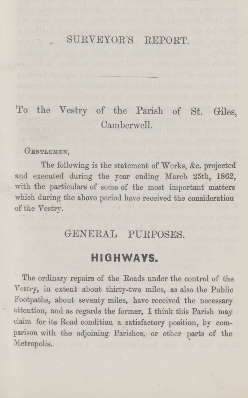 SURVEYOR'S REPORT. To the Vestry of the Parish of St. Giles, Camberwell. Gentlemen, The following is the statement of Works, &c. projected and executed during the year ending March 25th, 1862, with the particulars of some of the most important matters which during the above period have received the consideration of the Vestry. GENERAL PURPOSES. HIGHWAYS. The ordinary repairs of the Roads under the control of the Vestry, in extent about thirty-two miles, as also the Public Footpaths, about seventy miles, have received the necessary attention, and as regards the former, I think this Parish may claim for its Road condition a satisfactory position, by com parison with the adjoining Parishes, or other parts of the Metropolis.