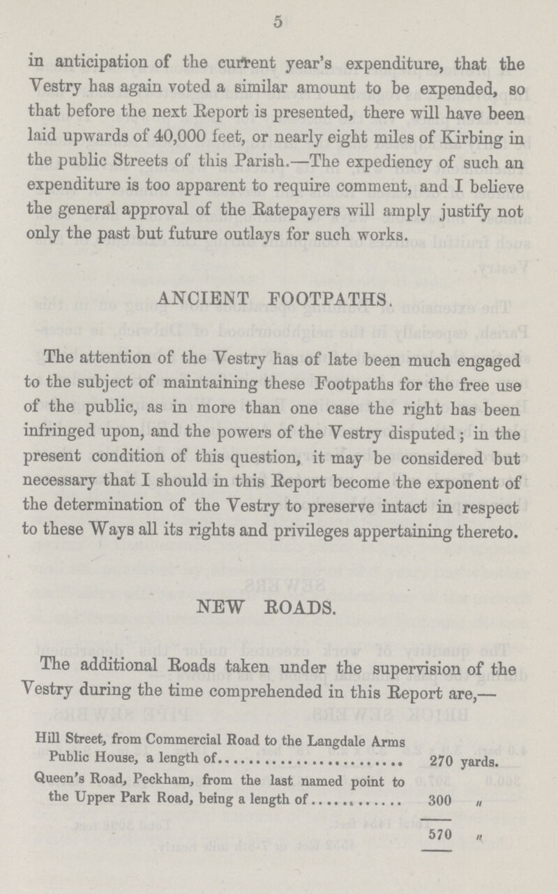 5 in anticipation of the current year's expenditure, that the Vestry has again voted a similar amount to be expended, so that before the next Report is presented, there will have been laid upwards of 40,000 feet, or nearly eight miles of Kirbing in the public Streets of this Parish.—The expediency of such an expenditure is too apparent to require comment, and I believe the general approval of the Ratepayers will amply justify not only the past but future outlays for such works. ANCIENT FOOTPATHS The attention of the Vestry has of late been much engaged to the subject of maintaining these Footpaths for the free use of the public, as in more than one case the right has been infringed upon, and the powers of the Vestry disputed; in the present condition of this question, it may be considered but necessary that I should in this Report become the exponent of the determination of the Vestry to preserve intact in respect to these Ways all its rights and privileges appertaining thereto. NEW ROADS. The additional Roads taken under the supervision of the Vestry during the time comprehended in this Report are,— Hill Street, from Commercial Road to the Langdale Arms Public House, a length of 270 yards. Queen's Road, Peckham, from the last named point to the Upper Park Road, being a length of 300 „ 570 „