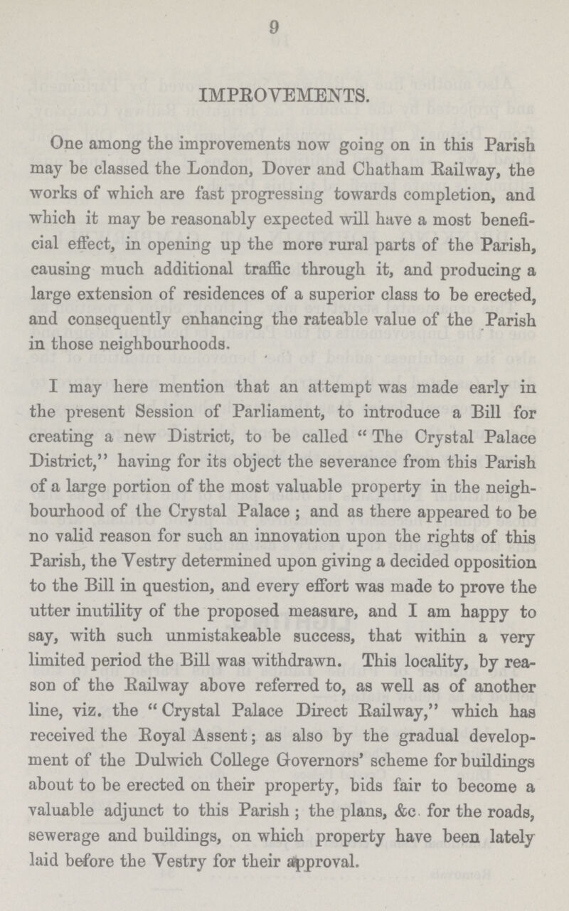 9 IMPROVEMENTS. One among the improvements now going on in this Parish may be classed the London, Dover and Chatham Railway, the works of which are fast progressing towards completion, and which it may be reasonably expected will have a most benefi cial effect, in opening up the more rural parts of the Parish, causing much additional traffic through it, and producing a large extension of residences of a superior class to be erected, and consequently enhancing the rateable value of the Parish in those neighbourhoods. I may here mention that an an tempt was made early in the present Session of Parliament, to introduce a Bill for creating a new District, to be called The Crystal Palace District, having for its object the severance from this Parish of a large portion of the most valuable property in the neigh bourhood of the Crystal Palace; and as there appeared to be no valid reason for such an innovation upon the rights of this Parish, the Vestry determined upon giving a decided opposition to the Bill in question, and every effort was made to prove the utter inutility of the proposed measure, and I am happy to say, with such unmistakeable success, that within a very limited period the Bill was withdrawn. This locality, by rea son of the Railway above referred to, as well as of another line, viz. the  Crystal Palace Direct Railway, which has received the Royal Assent; as also by the gradual develop ment of the Dulwich College Governors' scheme for buildings about to be erected on their property, bids fair to become a valuable adjunct to this Parish; the plans, &c for the roads, sewerage and buildings, on which property have been lately laid before the Vestry for their approval.