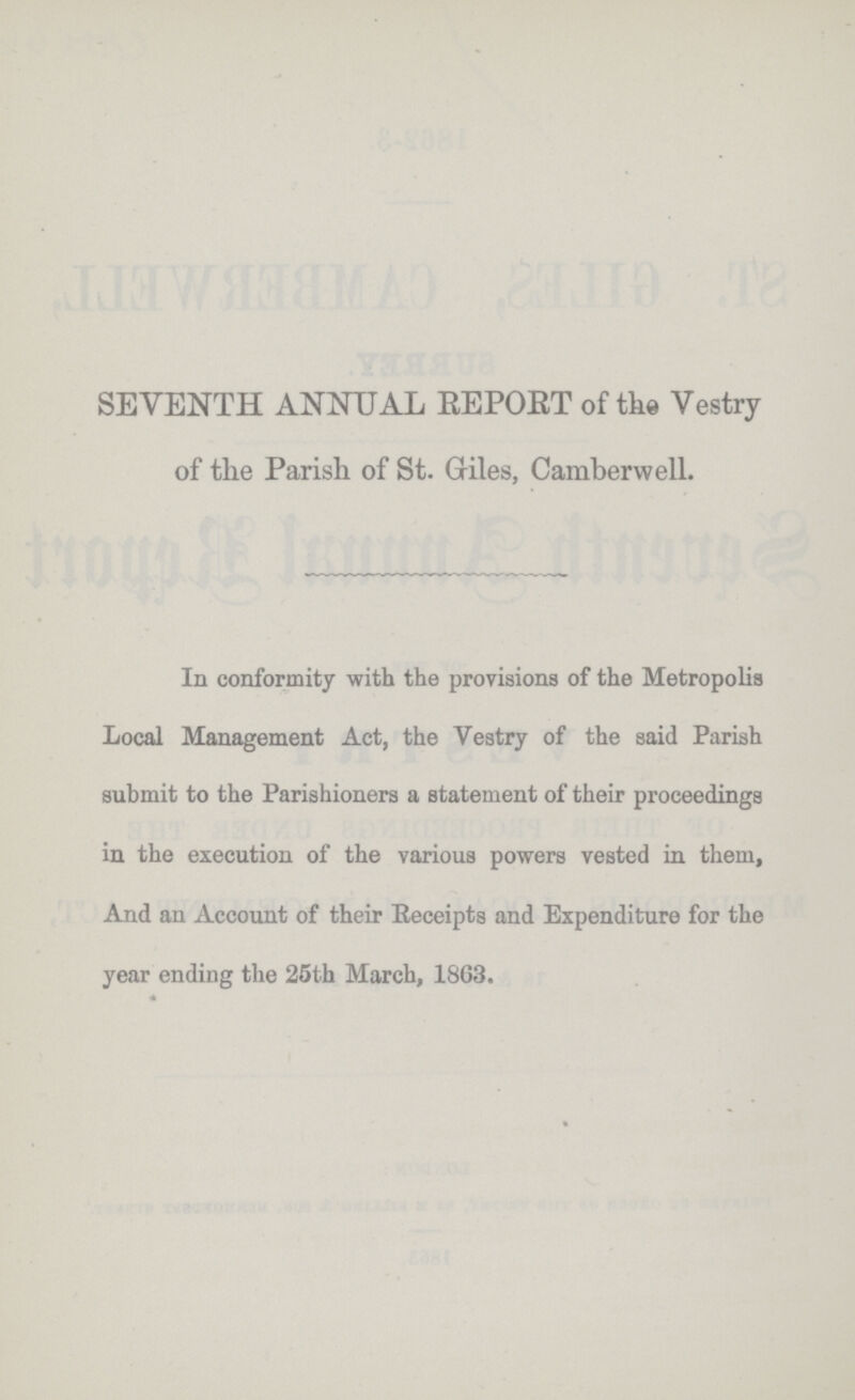 SEVENTH ANNUAL REPORT of the Vestry of the Parish of St. Giles, Camber well. In conformity with the provisions of the Metropolis Local Management Act, the Vestry of the said Parish submit to the Parishioners a statement of their proceedings in the execution of the various powers vested in them, And an Account of their Receipts and Expenditure for the year ending the 25th March, 1863.