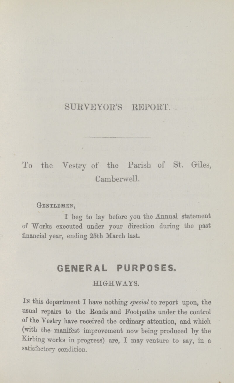 SURVEYOR'S REPORT. To the Vestry of the Parish of St. Giles, Camber well. Gentlemen, I beg to lay before you the Annual statement of Works executed under your direction during the past financial year, ending 25th March last. GENERAL PURPOSES. HIGHWAYS. In this department I have nothing special to report upon, the usual repairs to the Roads and Footpaths under the control of the Vestry have received the ordinary attention, and which (with the manifest improvement now being produced by the Kirbing works in progress) are, I may venture to say, in a satisfactory condition.