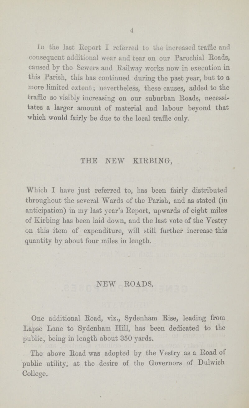 4 In the last Report I referred to the increased traffic and consequent additional wear and tear on our Parochial Roads, caused by the Sewers and Railway works now in execution in this Parish, this has continued during the past year, but to a more limited extent; nevertheless, these causes, added to the traffic so visibly increasing on our suburban Roads, necessi tates a larger amount of material and labour beyond that which would fairly be due to the local traffic only. THE NEW KIRBING, Which I have just referred to, has been fairly distributed throughout the several Wards of the Parish, and as stated (in anticipation) in my last year's Report, upwards of eight miles of Kirbing has been laid down, and the last vote of the Vestry on this item of expenditure, will still further increase this quantity by about four miles in length. NEW ROADS. One additional Road, viz., Sydenham Rise, leading from Lapse Lane to Sydenham Hill, has been dedicated to the public, being in length about 350 yards. The above Road was adopted by the Vestry as a Road of public utility, at the desire of the Governors of Dulwich College.