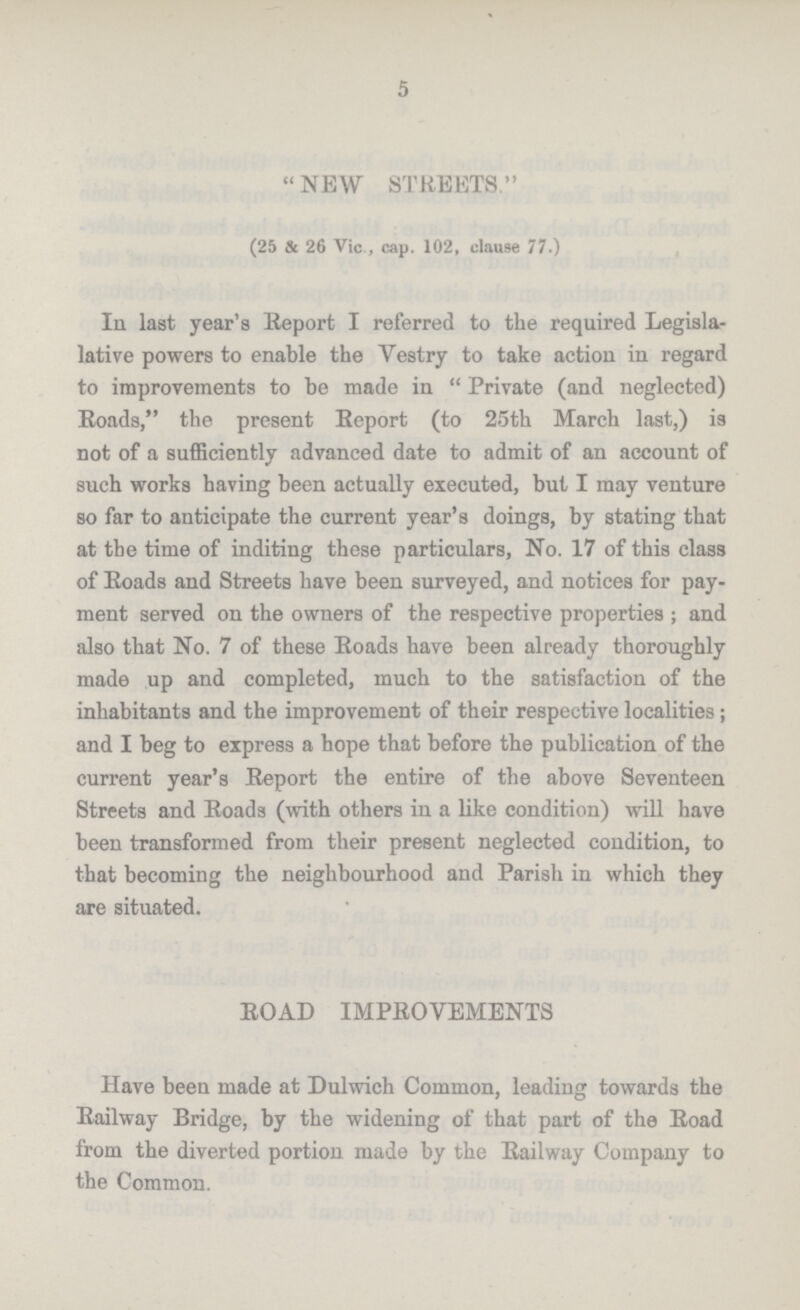 5 NEW STREETS. (25 & 26 Vic , cap. 102, clause 77.) In last year's Report I referred to the required Legisla lative powers to enable the Vestry to take action in regard to improvements to be made in Private (and neglected) Roads, the present Report (to 25th March last,) is not of a sufficiently advanced date to admit of an account of such works having been actually executed, but I may venture so far to anticipate the current year's doings, by stating that at the time of inditing these particulars, No. 17 of this class of Roads and Streets have been surveyed, and notices for pay ment served on the owners of the respective properties ; and also that No. 7 of these Roads have been already thoroughly made up and completed, much to the satisfaction of the inhabitants and the improvement of their respective localities; and I beg to express a hope that before the publication of the current year's Report the entire of the above Seventeen Streets and Roads (with others in a like condition) will have been transformed from their present neglected condition, to that becoming the neighbourhood and Parish in which they are situated. ROAD IMPROVEMENTS Have been made at Dulwich Common, leading towards the Railway Bridge, by the widening of that part of the Road from the diverted portion made by the Railway Company to the Common.