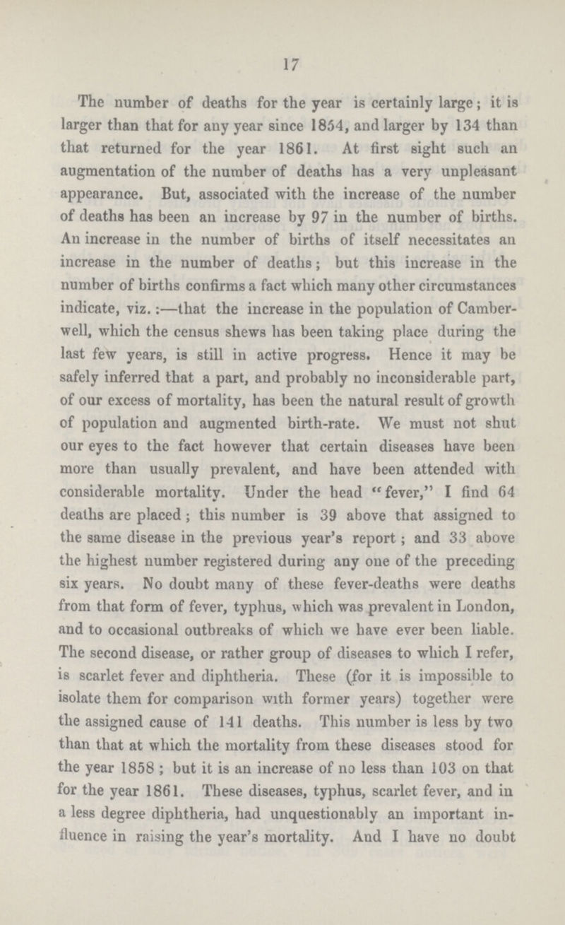 17 The number of deaths for the year is certainly large; it is larger than that for any year since 1854, and larger by 134 than that returned for the year 1861. At first Bight such an augmentation of the number of deaths has a very unpleasant appearance. But, associated with the increase of the number of deaths has been an increase by 97 in the number of births. An increase in the number of births of itself necessitates an increase in the number of deaths; but this increase in the number of births confirms a fact which many other circumstances indicate, viz.:—that the increase in the population of Camber well, which the census shews has been taking place during the last few years, is still in active progress. Hence it may be safely inferred that a part, and probably no inconsiderable part, of our excess of mortality, has been the natural result of growth of population and augmented birth-rate. We must not shut our eyes to the fact however that certain diseases have been more than usually prevalent, and have been attended with considerable mortality. Under the head fever, I find 64 deaths are placed; this number is 39 above that assigned to the same disease in the previous year's report; and 33 above the highest number registered during any one of the preceding six years. No doubt many of these fever-deaths were deaths from that form of fever, typhus, which was prevalent in London, and to occasional outbreaks of which we have ever been liable. The second disease, or rather group of diseases to which I refer, is scarlet fever and diphtheria. These (for it is impossible to isolate them for comparison with former years) together were the assigned cause of 141 deaths. This number is less by two than that at which the mortality from these diseases stood for the year 1858 ; but it is an increase of no less than 103 on that for the year 1861. These diseases, typhus, scarlet fever, and iu a less degree diphtheria, had unquestionably an important in fluence in raising the year's mortality. And I have no doubt