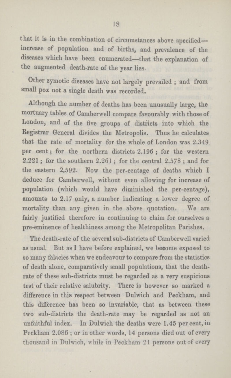18 that it is in the combination of circumstances above specified— increase of population and of births, and prevalence of the diseases which have been enumerated—that the explanation of the augmented death-rate of the year lies. Other zymotic diseases have not largely prevailed ; and from small pox not a single death was recorded. Although the number of deaths has been unusually large, the mortuary tables of Camberwell compare favourably with those of London, and of the five groups of districts into which the Registrar General divides the Metropolis. Thus he calculates that the rate of mortality for the whole of London was 2.349. per cent; for the northern districts 2.196; for the western 2.221; for the southern 2.261; for the central 2.578; and for the eastern 2.592. Now the per-centage of deaths which I deduce for Camberwell, without even allowing for increase of population (which would have diminished the per-centage), amounts to 2.17 only, a number indicating a lower degree of mortality than any given in the above quotation. We are fairly justified therefore in continuing to claim for ourselves a pre-eminence of healthiness among the Metropolitan Parishes. The death-rate of the several sub-districts of Camberwell varied as usual. But as I have before explained, we become exposed to so many falacies when we endeavour to compare from the statistics of death alone, comparatively small populations, that the death rate of these sub-districts must be regarded as a very suspicious test of their relative salubrity. There is however so marked a difference in this respect between Dulwich and Peckham, and this difference has been so invariable, that as between these two sub-districts the death-rate may be regarded as not an unfaithful index. In Dulwich the deaths were 1.45 percent, in Peckham 2.086 ; or in other words, 14 persons died out of every thousand in Dulwich, while in Peckham 21 persons out of every