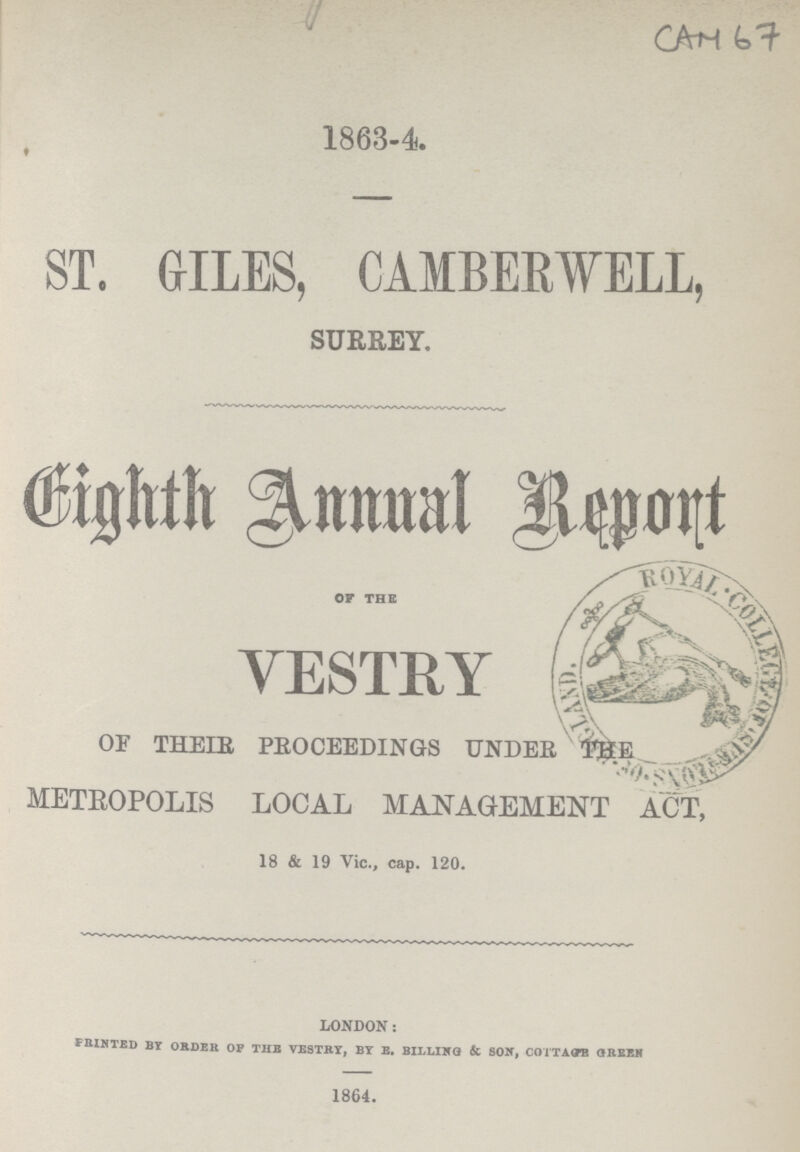 CAM 67 1863-4. ST. GILES, CAMBERWELL, SURREY. Eighth Annual Report OF THE VESTRY OF THEIR PROCEEDINGS UNDER THE METEOPOLIS LOCAL MANAGEMENT ACT, 18 & 19 Vic., cap. 120. london; FBINTED BY ORDER OF THE VESTRY, BY E. BILLING & SON, COTTAGTE GREEK 1864.