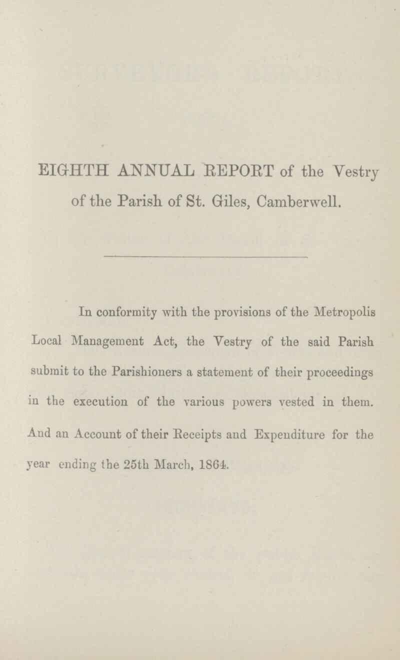 EIGHTH ANNUAL REPORT of the Vestry of the Parish, of St. Giles, Camberwell. In conformity with the provisions of the Metropolis Local Management Act, the Vestry of the said Parish submit to the Parishioners a statement of their proceedings in the execution of the various powers vested in them. And an Account of their Receipts and Expenditure for the year ending the 25th March, 1864.