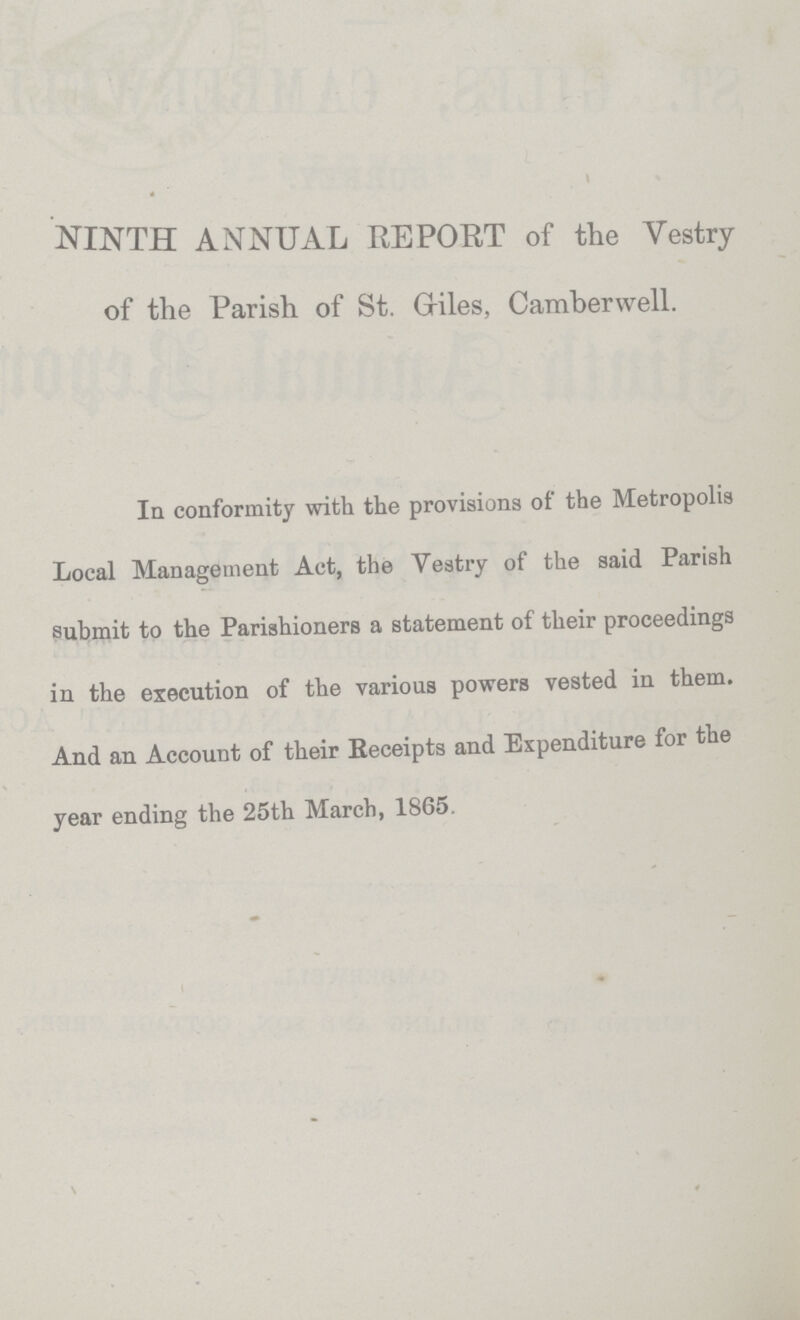 NINTH ANNUAL REPORT of the Vestry of the Parish of St. Griles, Camberwell. In conformity with the provisions of the Metropolis Local Management Act, the Vestry of the said Parish submit to the Parishioners a statement of their proceedings in the execution of the various powers vested in them. And an Account of their Receipts and Expenditure for the year ending the 25th March, 1865.