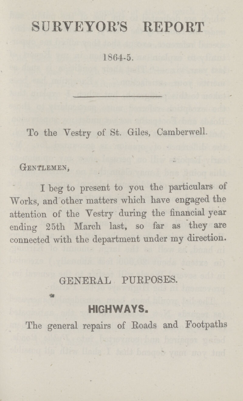 SURVEYOR'S REPORT 1804-5. To the Vestry of St. Giles, Camberwell. Gentlemen, I beg to present to you the particulars of Works, and other matters which have engaged the attention of the Vestry during the financial year ending 25th March last, so far as they are connected with the department under my direction. GENERAL PURPOSES. HIGHWAYS. The general repairs of Roads and Footpaths