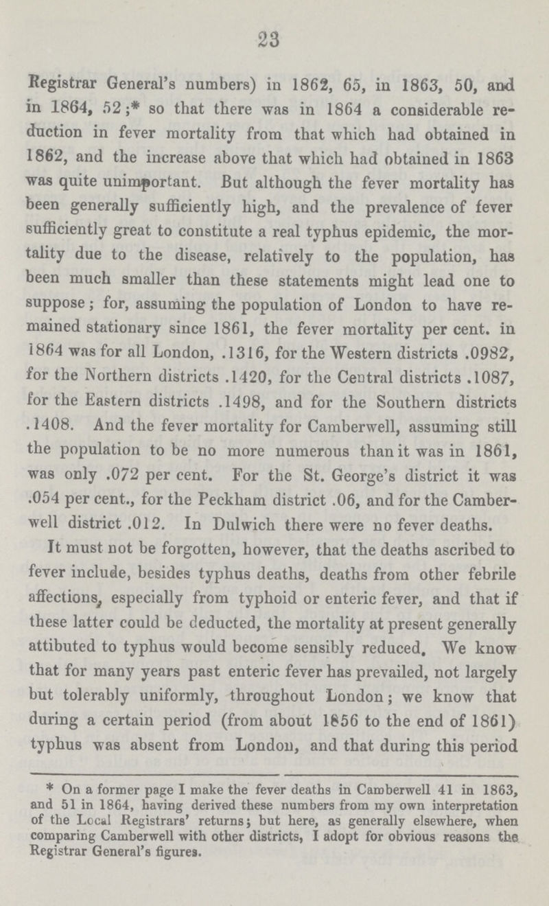 23 Registrar General's numbers) in 1862, 65, in 1863, 50, and in 1864, 52;* so that there was in 1864 a considerable re duction in fever mortality from that which had obtained in 1862, and the increase above that which had obtained in 1863 was quite unimportant. But although the fever mortality has been generally sufficiently high, and the prevalence of fever sufficiently great to constitute a real typhus epidemic, the mor tality due to the disease, relatively to the population, has been much smaller than these statements might lead one to suppose; for, assuming the population of London to have re mained stationary since 1861, the fever mortality per cent, in 1864 was for all London, .1316, for the Western districts .0982, for the Northern districts .1420, for the Central districts .1087, for the Eastern districts .1498, and for the Southern districts .1408. And the fever mortality for Camberwell, assuming still the population to be no more numerous than it was in 1861, was only .072 per cent. For the St. George's district it was .054 per cent., for the Peckham district .06, and for the Camber well district .012. In Dulwich there were no fever deaths. It must not be forgotten, however, that the deaths ascribed to fever include, besides typhus deaths, deaths from other febrile affections especially from typhoid or enteric fever, and that if these latter could be deducted, the mortality at present generally attibuted to typhus would become sensibly reduced. We know that for many years past enteric fever has prevailed, not largely but tolerably uniformly, throughout London; we know that during a certain period (from about 1856 to the end of 1861) typhus was absent from London, and that during this period * On a former page I make the fever deaths in Camberwell 41 in 1863, and 51 in 1864, having derived these numbers from my own interpretation of the Local Registrars' returns; but here, as generally elsewhere, when comparing Camberwell with other districts, I adopt for obvious reasons the Registrar General's figures.