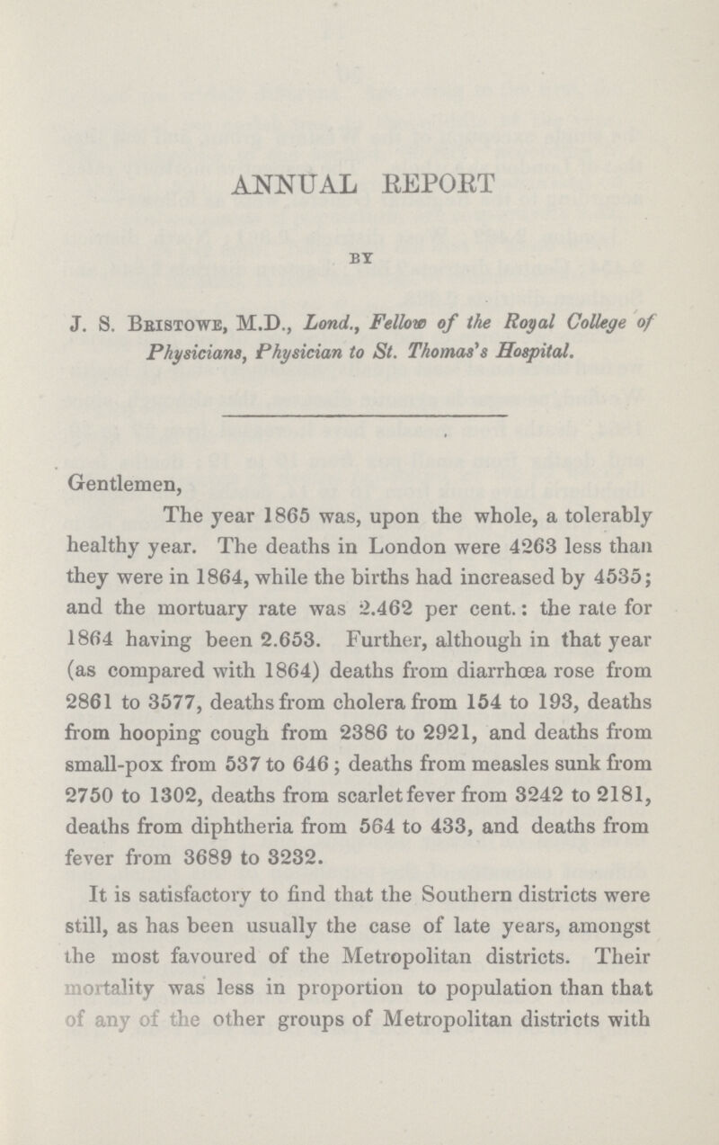 ANNUAL REPORT BY J. S. Bristowe, M.D., Land., Fellow of the Royal College of Physicians, Physician to St. Thomas's Hospital. Gentlemen, The year 1865 was, upon the whole, a tolerably healthy year. The deaths in London were 4263 less than they were in 1864, while the births had increased by 4535; and the mortuary rate was 2.462 per cent.: the rate for 1864 having been 2.653. Further, although in that year (as compared with 1864) deaths from diarrhoea rose from 2861 to 3577, deaths from cholera from 154 to 193, deaths from hooping cough from 2386 to 2921, and deaths from small-pox from 537 to 646 ; deaths from measles sunk from 2750 to 1302, deaths from scarlet fever from 3242 to 2181, deaths from diphtheria from 564 to 433, and deaths from fever from 3689 to 3232. It is satisfactory to find that the Southern districts were still, as has been usually the case of late years, amongst the most favoured of the Metropolitan districts. Their Mortality was less in proportion to population than that of any of the other groups of Metropolitan districts with