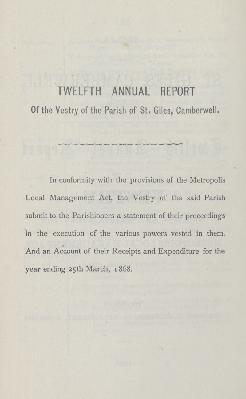 TWELFTH ANNUAL REPORT Of the Vestry of the Parish of St, Giles, Camberwell. In conformity with the provisions of the Metropolis Local Management Act, the Vestry of the said Parish submit to the Parishioners a statement of their proceedings in the execution of the various powers vested in them. And an Account of their Receipts and Expenditure for the year ending 25th March, 1868.