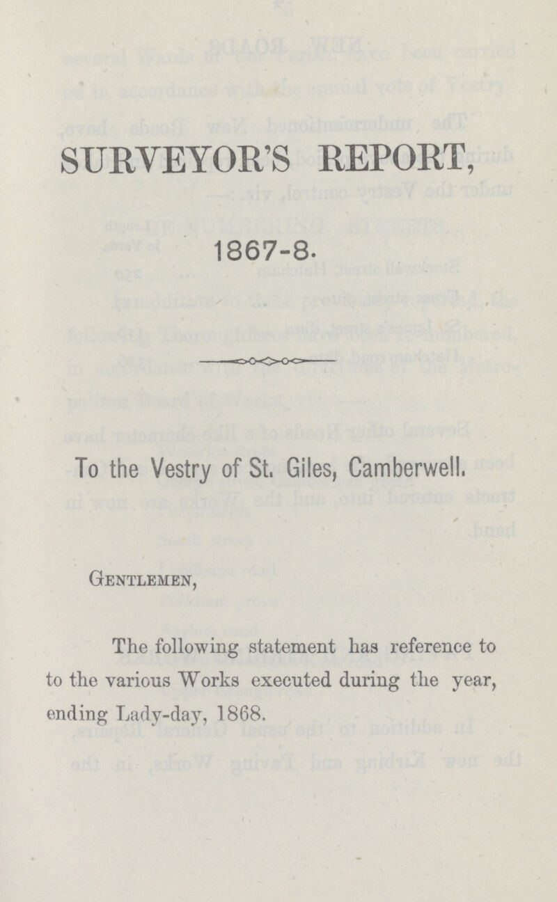 SURVEYOR'S REPORT, 1867-8. To the Vestry of St. Giles, Camberwell. Gentlemen, The following statement has reference to to the various Works executed during the year, ending Lady-day, 1868.