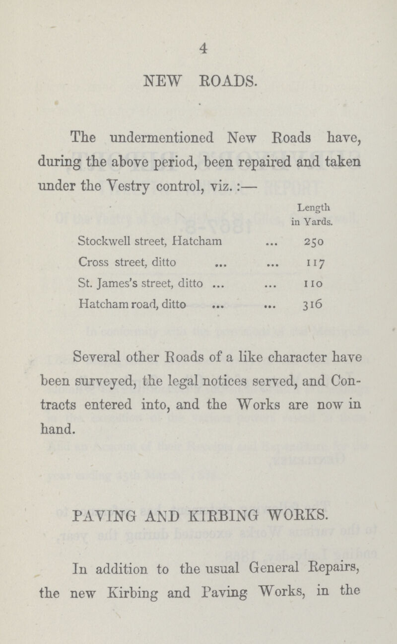 4 NEW ROADS. The undermentioned New Roads have, during the above period, been repaired and taken under the vestry control, viz.:— Length in Yards. Stockwell street, Hatcham 250 Cross street, ditto 117 St. James's street, ditto 110 Hatcham road, ditto 316 Several other Roads of a like character have been surveyed, the legal notices served, and Con tracts entered into, and the Works are now in hand. PAVING AND KIRBING WORKS. In addition to the usual General Repairs, the new Kirbing and Paving Works, in the