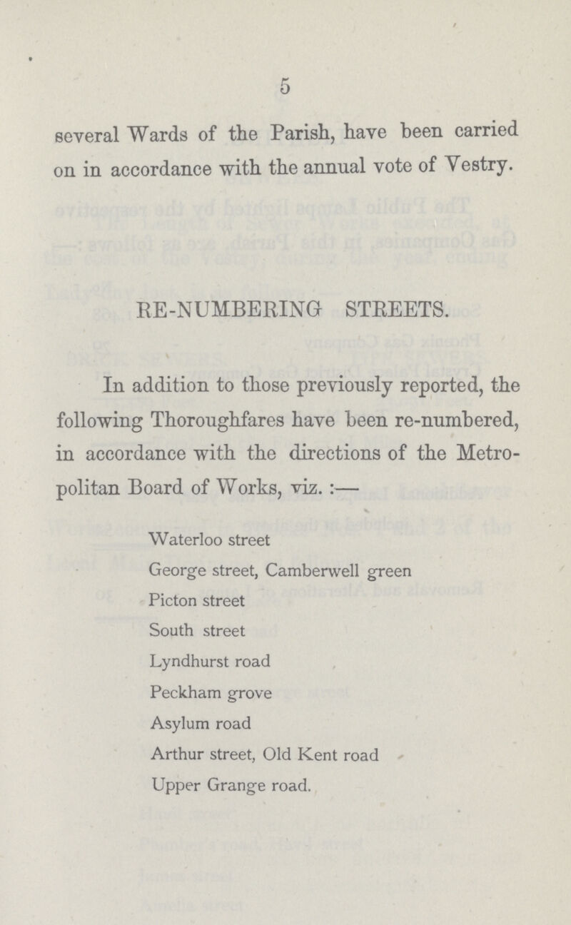 5 several Wards of the Parish, have been carried on in accordance with the annual vote of Vestry. RE-NUMBERING STREETS. In addition to those previously reported, the following Thoroughfares have been re-numbered, in accordance with the directions of the Metro politan Board of Works, viz.:— v Waterloo street George street, Camberwell green Picton street South street Lyndhurst road Peckham grove Asylum road Arthur street, Old Kent road Upper Grange road.