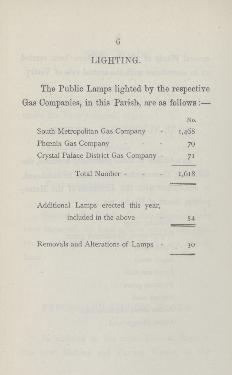 6 LIGHTING. The Public Lamps lighted by the respective Gas Companies, in this Parish, are as follows :— No. South Metropolitan Gas Company 1,468 Phoenix Gas Company 79 Crystal Palace District Gas Company 71 Total Number 1,618 Additional Lamps erected this year, included in the above 54 Removals aud Alterations of Lamps 30