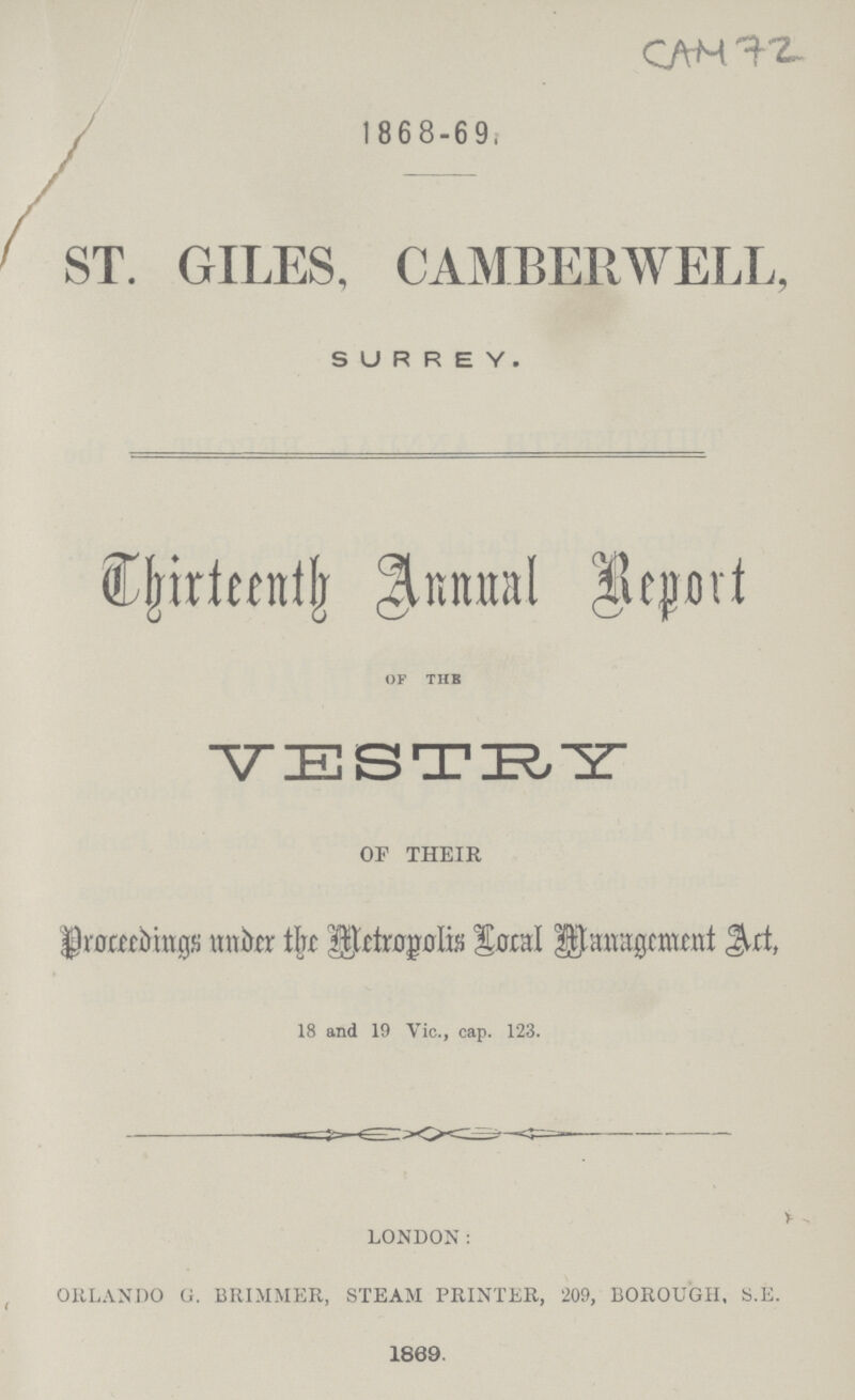 CAM 72 1868-69 ST. GILES, CAMBERWELL, SURREY. Chirteenth Annual Report OF THE VESTRY OF THEIR Droceedings under the Metropolis Local Management Act, 18 and 19 Vic., cap. 123. LONDON: ORLANDO G. BRIMMER, STEAM PRINTER, 209, BOROUGH, S.E. 1869.