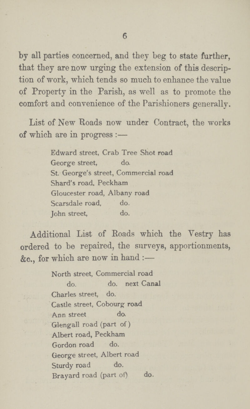 6 by all parties concerned, and they beg to state further, that they are now urging the extension of this descrip tion of work, which tends so much to enhance the value of Property in the Parish, as well as to promote the comfort and convenience of the Parishioners generally. List of New Roads now under Contract, the works of which are in progress:— Edward street, Crab Tree Shot road George street, do. St. George's street, Commercial road Shard's road, Peckham Gloucester road, Albany road Scarsdale road, do. John street, do. Additional List of Roads which the Vestry has ordered to be repaired, the surveys, apportionments, &c., for which are now in hand:— North street, Commercial road do. do. next Canal Charles street, do. Castle street, Cobourg road Ann street do. Glengall road (part of) Albert road, Peckham Gordon road do. George street, Albert road Sturdy road do. Brayard road (part of) do.