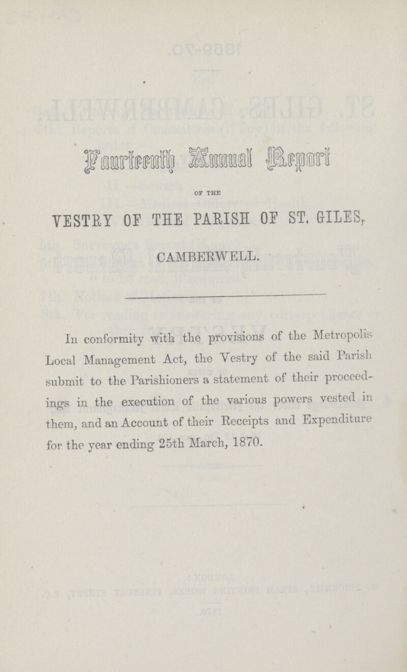 Fourteenth Annual Report OF THE VESTRY OF THE PAEISH OF ST. GILES, CAMBERWELL. In conformity with the provisions of the Metropolis Local Management Act, the Yestry of the said Parish submit to the Parishioners a statement of their proceed ings in the execution of the various powers vested in them, and an Account of their Receipts and Expenditure for the year ending 25th March, 1870.