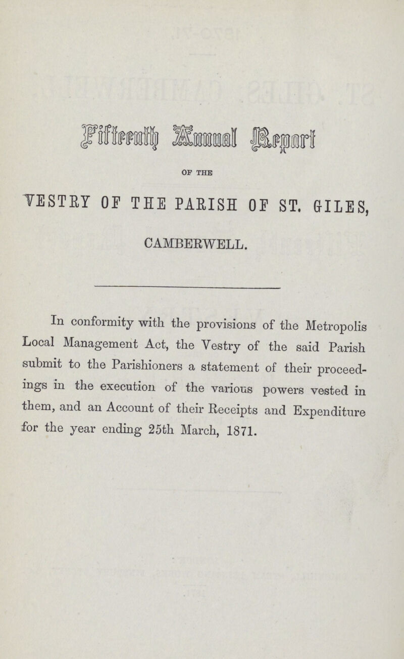 Fifteenth Annual Report OF THE VESTRY OF THE PARISH OF ST. GILES, CAMBERWELL. In conformity with the provisions of the Metropolis Local Management Act, the Vestry of the said Parish submit to the Parishioners a statement of their proceed ings in the execution of the various powers vested in them, and an Account of their Receipts and Expenditure for the year ending 25th March, 1871.