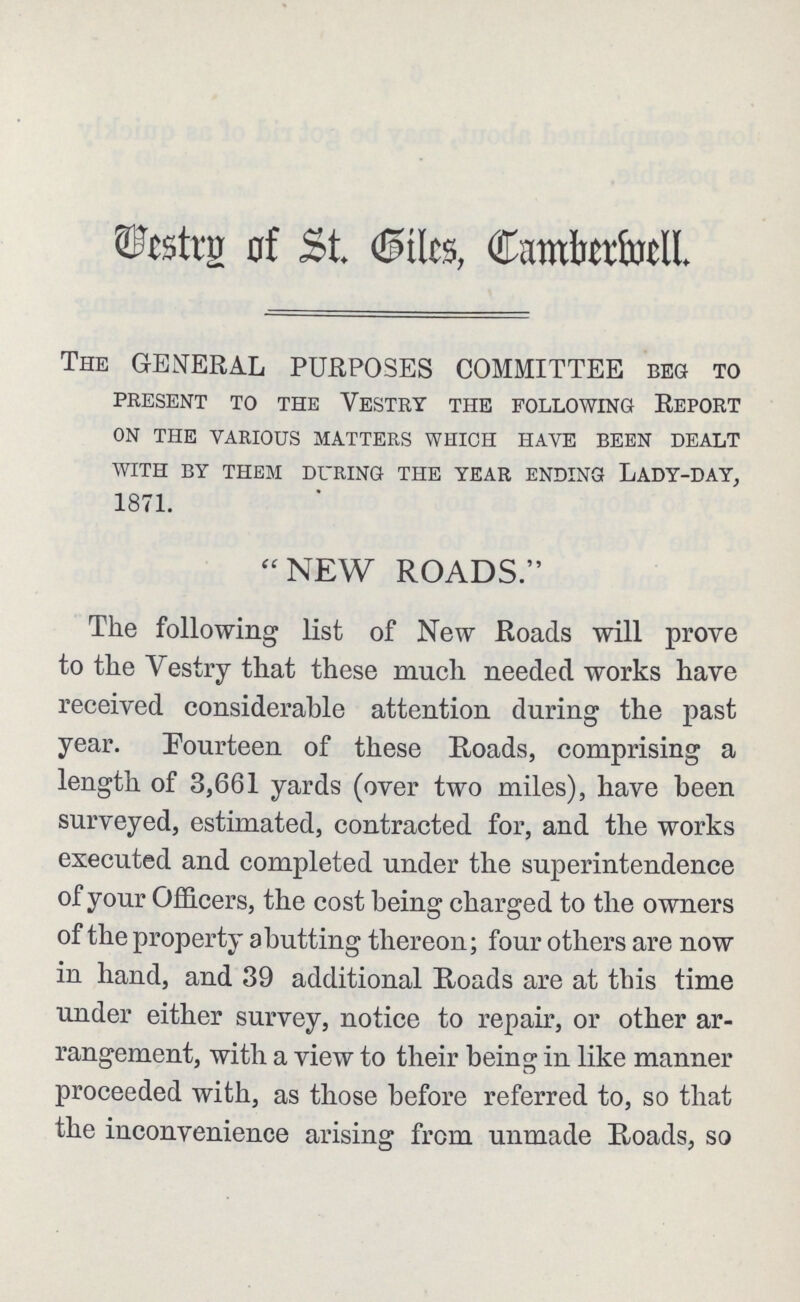 Vestry of St. Giles, Camberwell. THE GENERAL PURPOSES COMMITTEE BEG TO PRESENT TO THE VESTRY THE FOLLOWING REPORT ON THE VARIOUS MATTERS WHICH HAVE BEEN DEALT WITH BY THEM DURING THE YEAR ENDING LADY-DAY, 1871. NEW ROADS. The following list of New Roads will prove to the Vestry that these much needed works have received considerable attention during the past year. Fourteen of these Roads, comprising a length of 3,661 yards (over two miles), have been surveyed, estimated, contracted for, and the works executed and completed under the superintendence of your Officers, the cost being charged to the owners of the property abutting thereon; four others are now in hand, and 39 additional Roads are at this time under either survey, notice to repair, or other ar rangement, with a view to their being in like manner proceeded with, as those before referred to, so that the inconvenience arising from unmade Roads, so