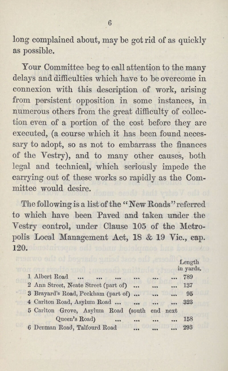 6 long complained about, may be got rid of as quickly as possible. Your Committee beg to call attention to tbe many delays and difficulties which have to be overcome in connexion with this description of work, arising from persistent opposition in some instances, in numerous others from the great difficulty of collec tion even of a portion of the cost before they are executed, (a course which it has been found neces sary to adopt, so as not to embarrass the finances of the Vestry), and to many other causes, both legal and technical, which seriously impede the carrying out of. these works so rapidly as the Com mittee would desire. The following is a list of the New Roads referred to which have been Paved and taken under the Vestry control, under Clause 105 of the Metro polis Local Management Act, 18 & 19 Vic., cap. 120. Length in yards. 1 Albert Road 789 2 Ann Street, Neate Street (part of) 137 3 Brayard's Road, Peckham (part of) 95 4 Carlton Road, Asylum Road 323 5 Carlton Grove, Asylum Road (south end next Queen's Road) 158 6 Denman Road, Talfourd Road 293