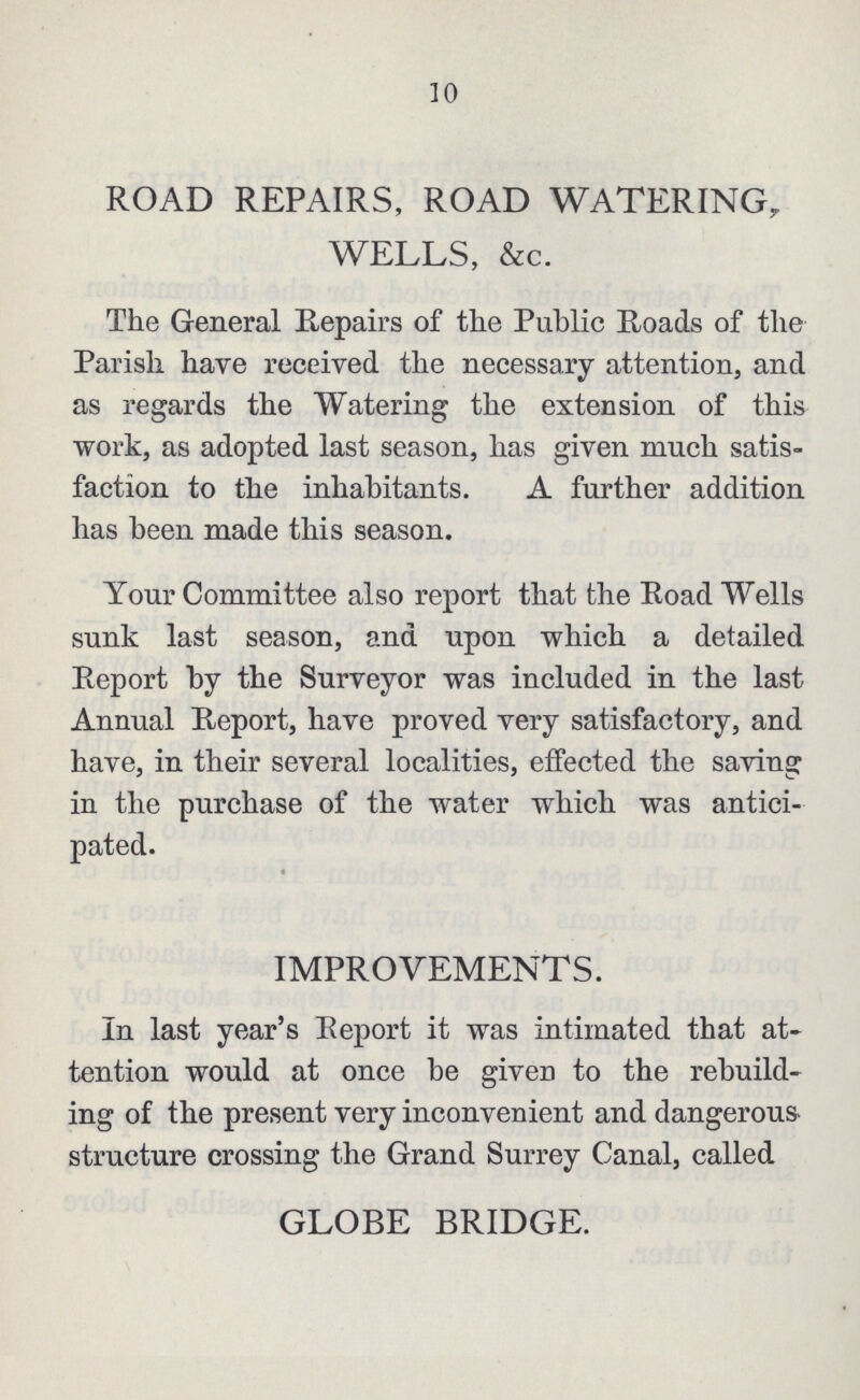 10 ROAD REPAIRS, ROAD WATERING, WELLS, &c. The General Repairs of the Public Roads of the Parish have received the necessary attention, and as regards the Watering the extension of this work, as adopted last season, has given much satis faction to the inhabitants. A further addition has been made this season. Your Committee also report that the Road Wells sunk last season, and upon which a detailed Report by the Surveyor was included in the last Annual Report, have proved very satisfactory, and have, in their several localities, effected the saving in the purchase of the water which was antici pated. IMPROVEMENTS. In last year's Report it was intimated that at tention would at once be given to the rebuild ing of the present very inconvenient and dangerous structure crossing the Grand Surrey Canal, called GLOBE BRIDGE.