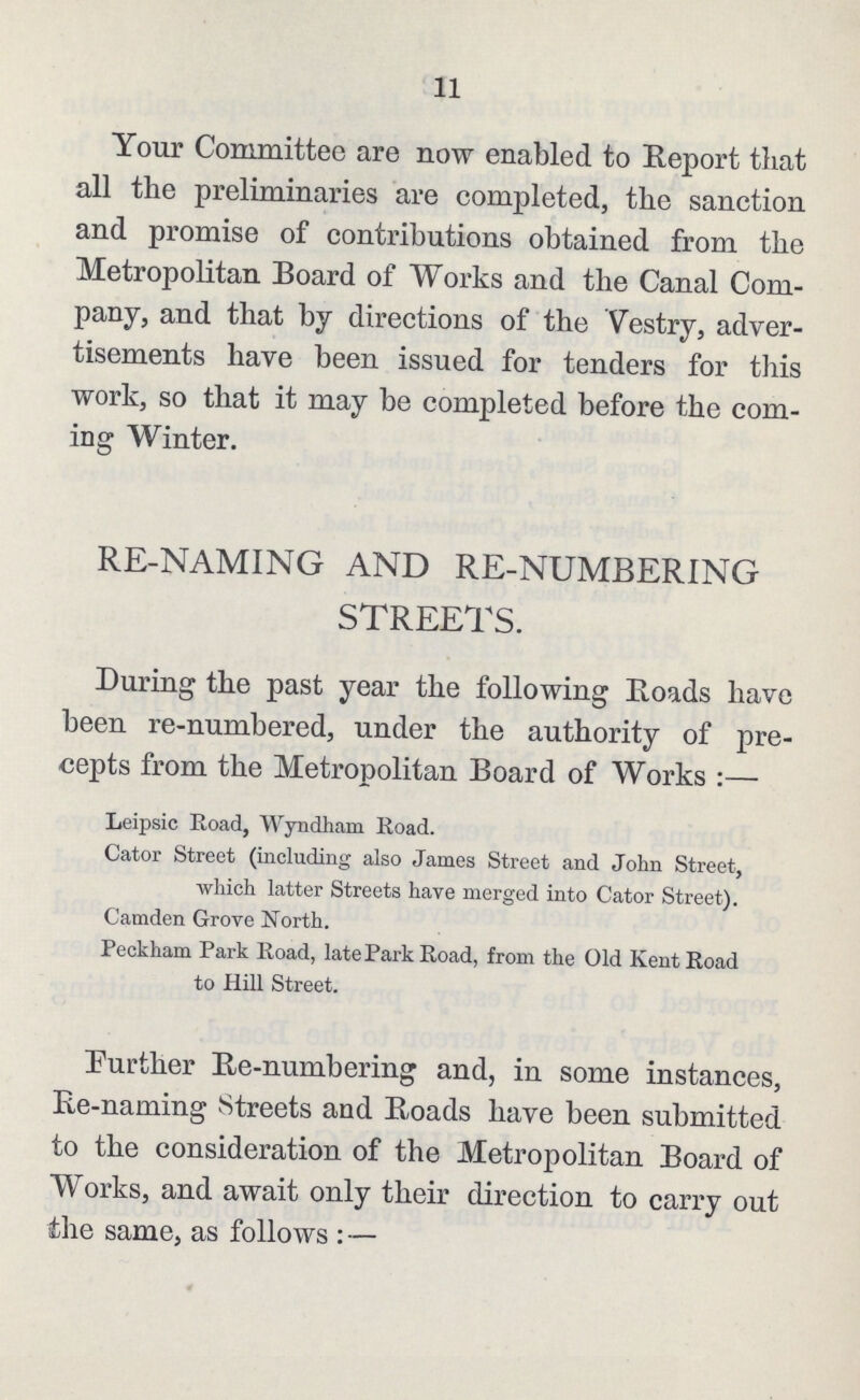 11 Your Committee are now enabled to Report that all the preliminaries are completed, the sanction and promise of contributions obtained from the Metropolitan Board of Works and the Canal Com pany, and that by directions of the Vestry, adver tisements have been issued for tenders for this work, so that it may be completed before the com ing Winter. RE-NAMING AND RE-NUMBERING STREETS. During the past year the following Roads have been re-numbered, under the authority of pre cepts from the Metropolitan Board of Works:— Leipsic Road, Wyndham Road. Cator Street (including also James Street and John Street, which latter Streets have merged into Cator Street). Camden Grove North. Peckham Park Road, late Park Road, from the Old Kent Road to Hill Street. Further Re-numbering and, in some instances, Re-naming Streets and Roads have been submitted to the consideration of the Metropolitan Board of Works, and await only their direction to carry out the same, as follows:—