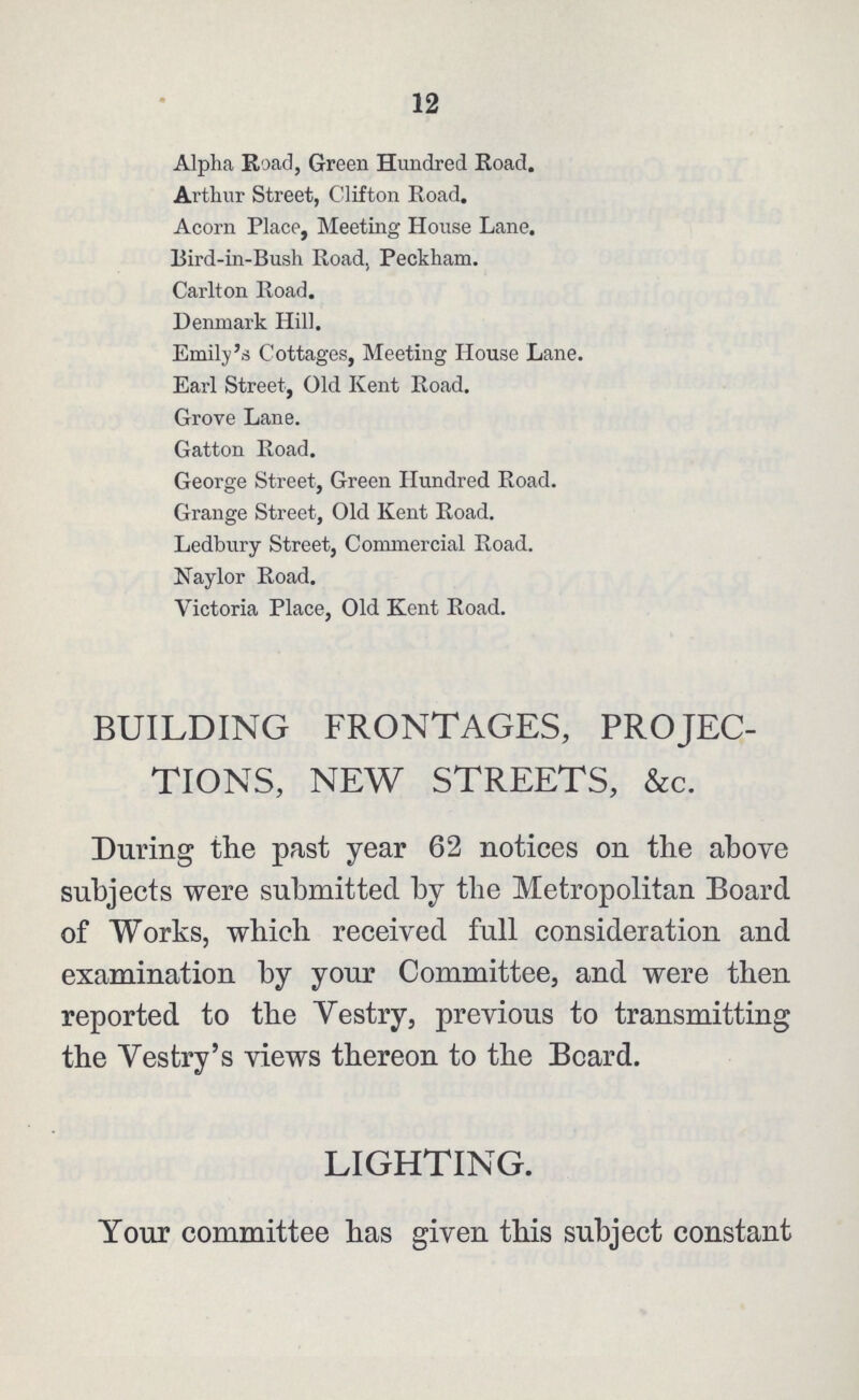12 Alpha Road, Green Hundred Road. Arthur Street, Clifton Road. Acorn Place, Meeting House Lane. Bird-in-Bush Road, Peckham. Carlton Road. Denmark Hill. Emily's Cottages, Meeting House Lane. Earl Street, Old Kent Road. Grove Lane. Gatton Road. George Street, Green Hundred Road. Grange Street, Old Kent Road. Ledbury Street, Commercial Road. Naylor Road. Victoria Place, Old Kent Road. BUILDING FRONTAGES, PROJEC TIONS, NEW STREETS, &c. During the past year 62 notices on the above subjects were submitted by the Metropolitan Board of Works, which received full consideration and examination by your Committee, and were then reported to the Vestry, previous to transmitting the Yestry's views thereon to the Board. LIGHTING. Your committee has given this subject constant
