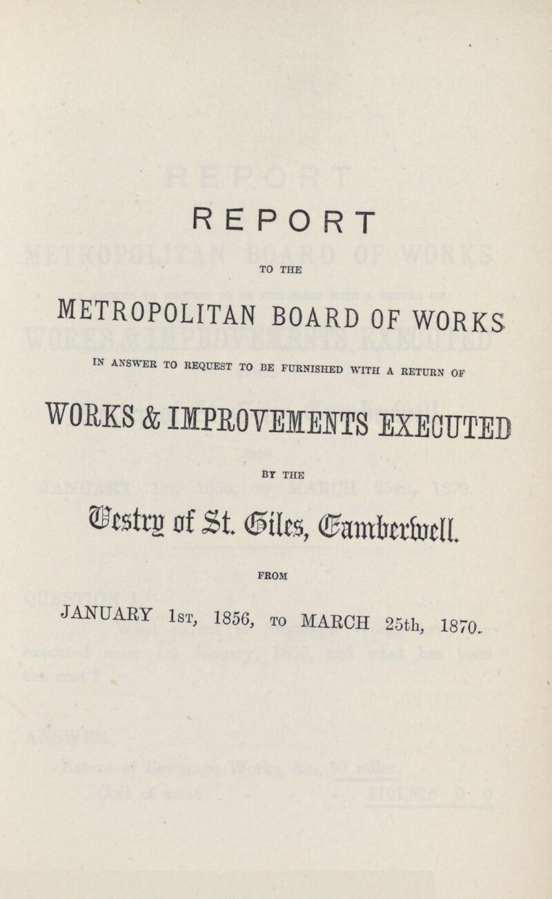 REPORT TO THE METROPOLITAN BOARD OF WORKS IN ANSWER TO REQUEST TO BE FURNISHED WITH A RETURN OF WORKS & IMPROVEMENTS EXECUTED BY THE Vestry of St. Giles, Camberwell FROM JANUARY 1st, 1856, to MARCH 25th, 1870.