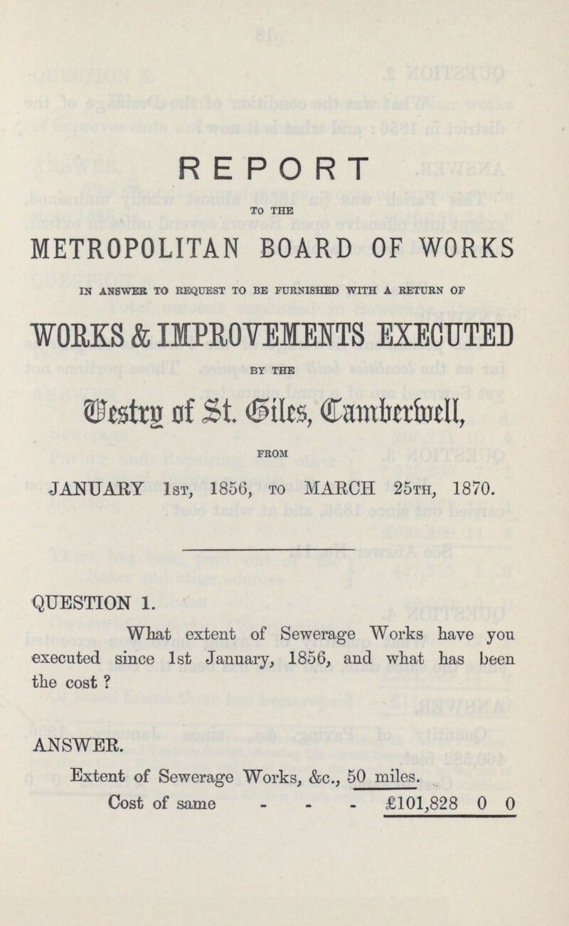 REPORT TO THE METROPOLITAN BOARD OF WORKS IN ANSWER TO REQUEST TO BE FURNISHED WITH A RETURN OF WORKS & IMPROVEMENTS EXECUTED BY THE Vestry of St. Giles, Camberwell, FROM JANUARY 1st, 1856, to MARCH 25th, 1870. QUESTION 1. What extent of Sewerage Works have you executed since 1st January, 1856, and what has been the cost ? ANSWER. Extent of Sewerage Works, &c., 50 miles. Cost of same £101,828 0 0