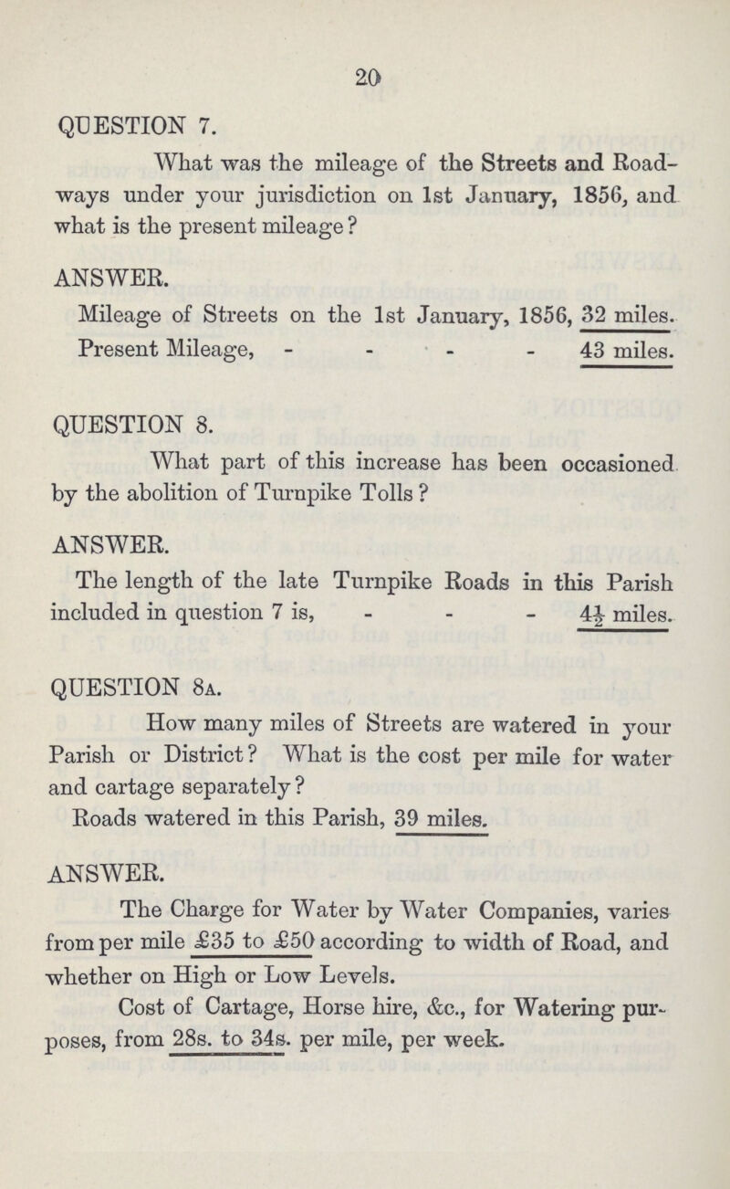 20 QUESTION 7. What was the mileage of the Streets and Road ways under your jurisdiction on 1st January, 1856, and what is the present mileage ? ANSWER. Mileage of Streets on the 1st January, 1856, 32 miles. Present Mileage, 43 miles. QUESTION 8. What part of this increase has been occasioned by the abolition of Turnpike Tolls? ANSWER. The length of the late Turnpike Roads in this Parish included in question 7 is, 4½ miles. QUESTION 8a. How many miles of Streets are watered in your Parish or District? What is the cost per mile for water and cartage separately? Roads watered in this Parish, 39 miles. ANSWER. The Charge for Water by Water Companies, varies from per mile £35 to £50 according to width of Road, and whether on High or Low Levels. Cost of Cartage, Horse hire, &c., for Watering pur poses, from 28s. to 34s. per mile, per week.