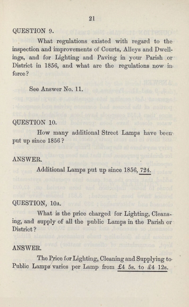 21 QUESTION 9. What regulations existed with regard to the inspection and improvements of Courts, Alleys and Dwell ings, and for Lighting and Paving in your Parish or District in 1856, and what are the regulations now in force ? See Answer No. 11. QUESTION 10. How many additional Street Lamps have been put up since 1856? ANSWER. Additional Lamps put up since 1856, 724. QUESTION, 10a. What is the price charged for Lighting, Cleans ing, and supply of all the public Lamps in the Parish or District ? ANSWER. The Price for Lighting, Cleaning and Supplying to Public Lamps varies per Lamp from £4 5s. to £4 12s.