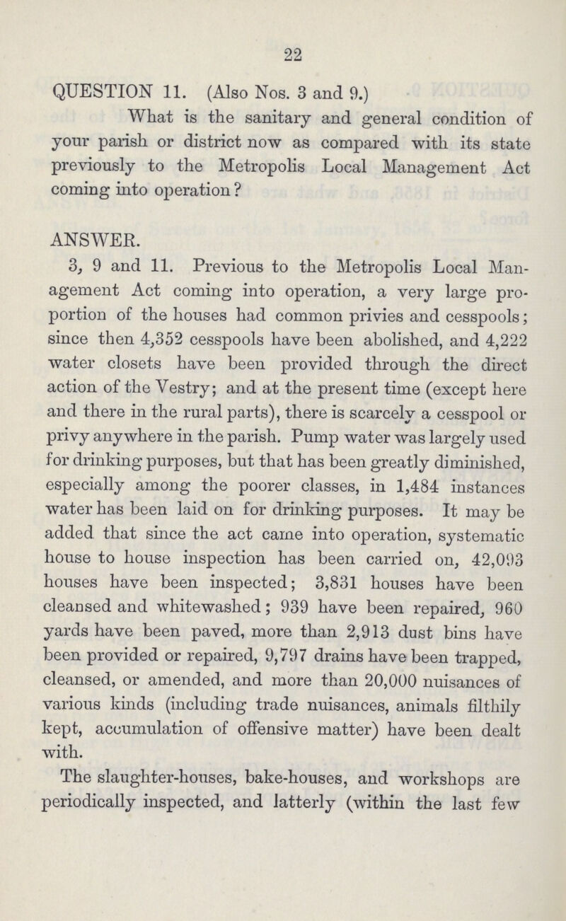 22 QUESTION 11. (Also Nos. 3 and 9.) What is the sanitary and general condition of your parish or district now as compared with its state previously to the Metropolis Local Management Act coming into operation ? ANSWER. 3, 9 and 11. Previous to the Metropolis Local Man agement Act coming into operation, a very large pro portion of the houses had common privies and cesspools; since then 4,352 cesspools have been abolished, and 4,222 water closets have been provided through the direct action of the Vestry; and at the present time (except here and there in the rural parts), there is scarcely a cesspool or privy anywhere in the parish. Pump water was largely used for drinking purposes, but that has been greatly diminished, especially among the poorer classes, in 1,484 instances water has been laid on for drinking purposes. It may be added that since the act came into operation, systematic house to house inspection has been carried on, 42,093 houses have been inspected; 3,831 houses have been cleansed and whitewashed; 939 have been repaired, 960 yards have been paved, more than 2,913 dust bins have been provided or repaired, 9,797 drains have been trapped, cleansed, or amended, and more than 20,000 nuisances of various kinds (including trade nuisances, animals filthily kept, accumulation of offensive matter) have been dealt with. The slaughter-houses, bake-houses, and workshops are periodically inspected, and latterly (within the last few