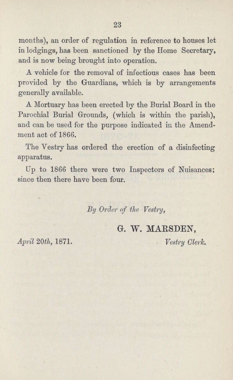 23 months), an order of regulation in reference to houses let in lodgings, has been sanctioned by the Home Secretary, and is now being brought into operation. A vehicle for the removal of infectious cases has been provided by the Guardians, which is by arrangements generally available. A Mortuary has been erected by the Burial Board in the Parochial Burial Grounds, (which is within the parish), and can be used for the purpose indicated in the Amend ment act of 1866. The Vestry has ordered the erection of a disinfecting apparatus. Up to 1866 there were two Inspectors of Nuisances; since then there have been four. By Order of the Vestry, G. W. MARSDEN, April 20th, 1871. Vestry Clerk