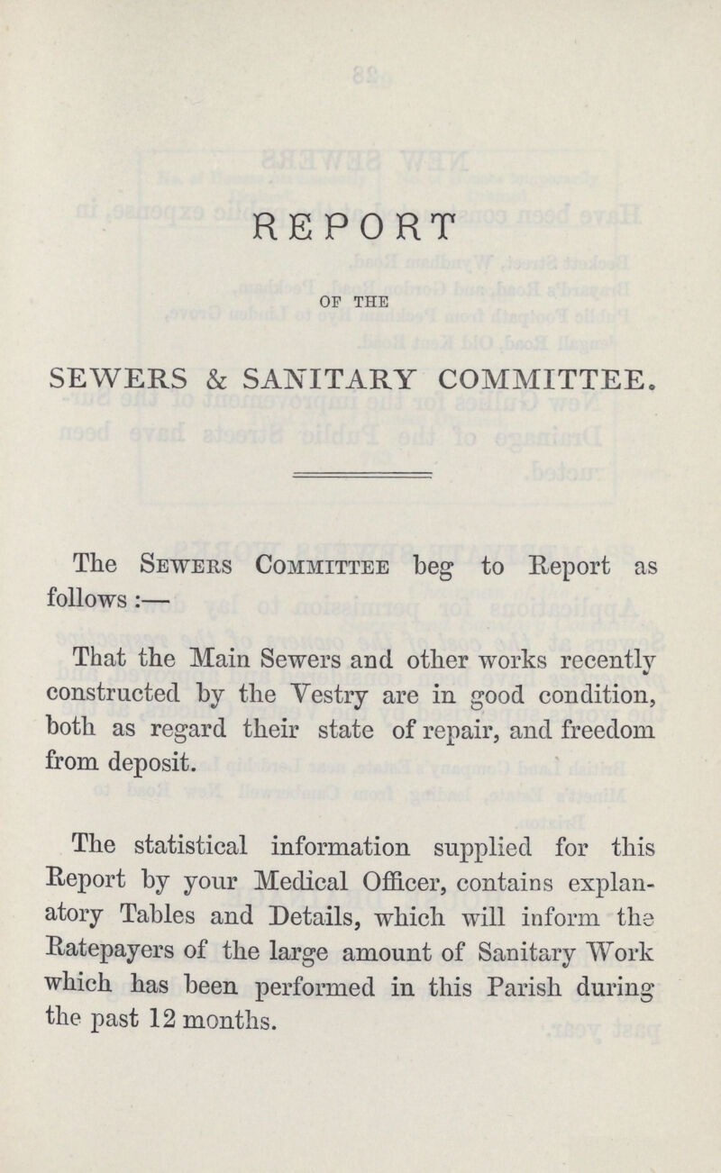 REPORT of the SEWERS & SANITARY COMMITTEE. The Sewers Committee beg to Report as follows:— That the Main Sewers and other works recently constructed by the Vestry are in good condition, both as regard their state of repair, and freedom from deposit. The statistical information supplied for this Report by your Medical Officer, contains explan atory Tables and Details, which will inform the Ratepayers of the large amount of Sanitary Work which has been performed in this Parish during the past 12 months.
