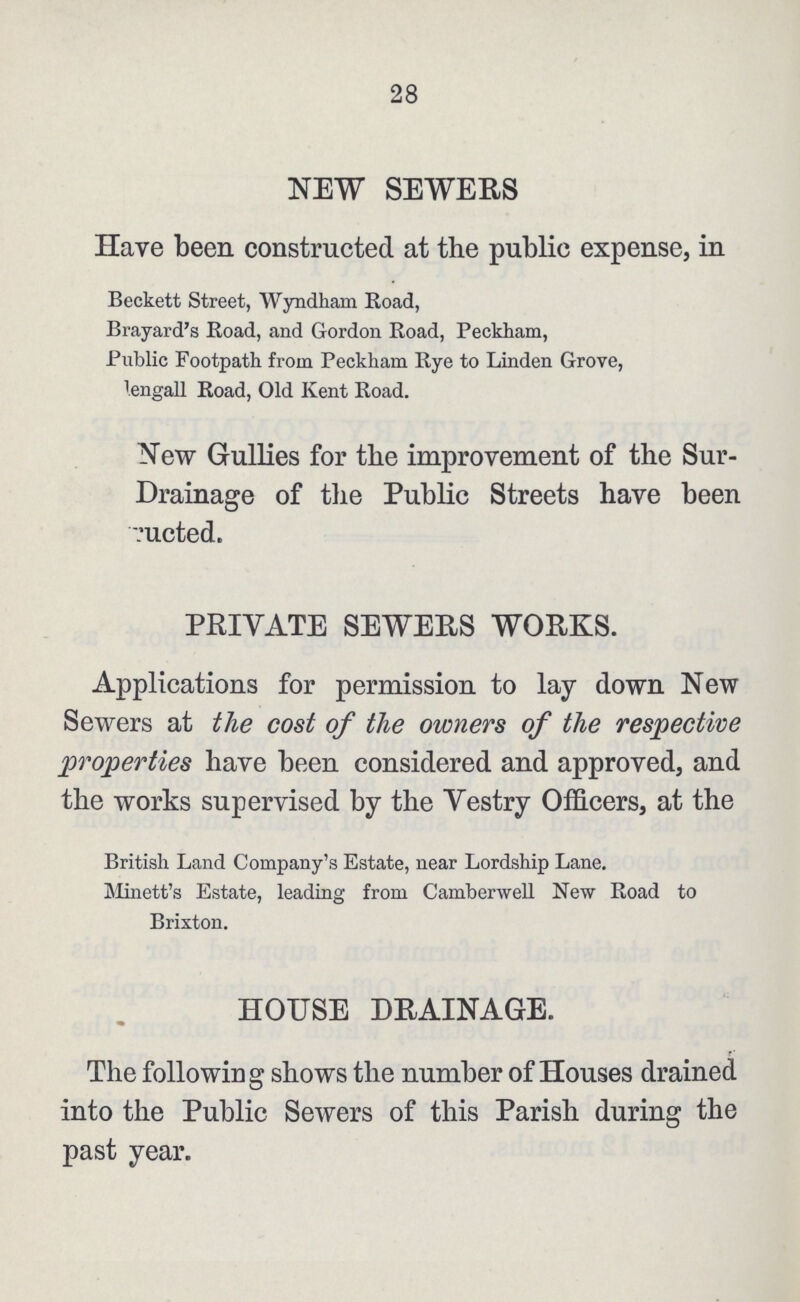 28 NEW SEWERS Have been constructed at the public expense, in Beckett Street, Wyndham Road, Brayard's Road, and Gordon Road, Peckham, Public Footpath, from Peckham Rye to Linden Grove, Bengali Road, Old Kent Road. New Gullies for the improvement of the Sur Drainage of the Public Streets have been ucted. PRIVATE SEWERS WORKS. Applications for permission to lay down New Sewers at the cost of the owners of the respective properties have been considered and approved, and the works supervised by the Vestry Officers, at the British Land Company's Estate, near Lordship Lane. Minett's Estate, leading from Camberwell New Road to Brixton. HOUSE DRAINAGE. The following shows the number of Houses drained into the Public Sewers of this Parish during the past year.
