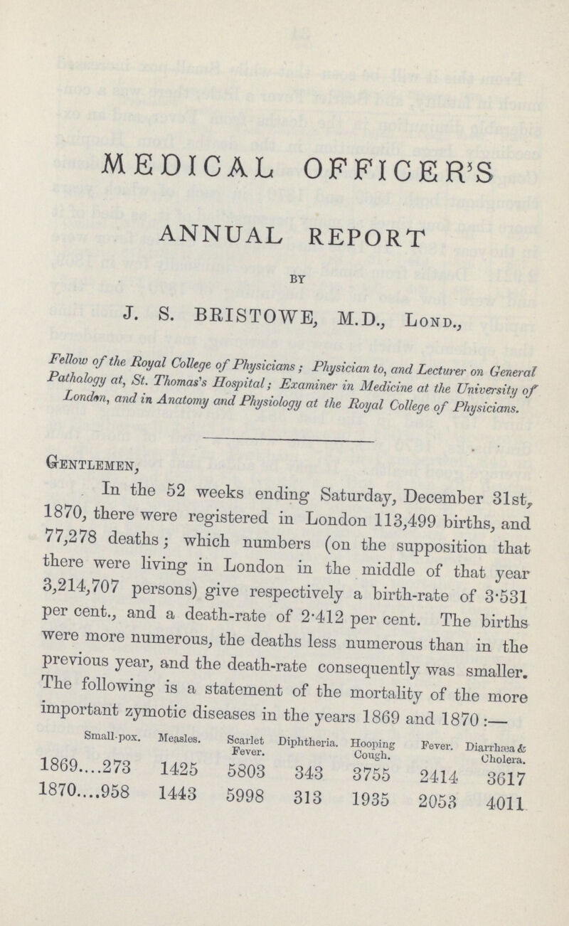 MEDICAL OFFICER'S ANNUAL REPORT by J. S. BRISTOWE, M.D., Lond., Fellow of the Royal College of Physicians; Physician to, and Lecturer on General Pathology at, St. Thomas's Hospital; Examiner in Medicine at the University of London, and in Anatomy and Physiology at the Royal College of Physicians. Gentlemen, In the 52 weeks ending Saturday, December 31st, 1870, there were registered in London 113,499 births, and 77,278 deaths; which numbers (on the supposition that there were living in London in the middle of that year 3,214,707 persons) give respectively a birth-rate of 3-531 per cent.,and a death-rate of 2.412 per cent. The births were more numerous, the deaths less numerous than in the previous year, and the death-rate consequently was smaller. The following is a statement of the mortality of the more important zymotic diseases in the years 1869 and 1870:— Small-pox. Measles. Scarlet Diphtheria. Hooping Fever. Diarrhea & Fever. Cough. Cholera. 1869 273 1425 5803 343 3755 2414 3617 1870 958 1443 5998 313 1935 2053 4011