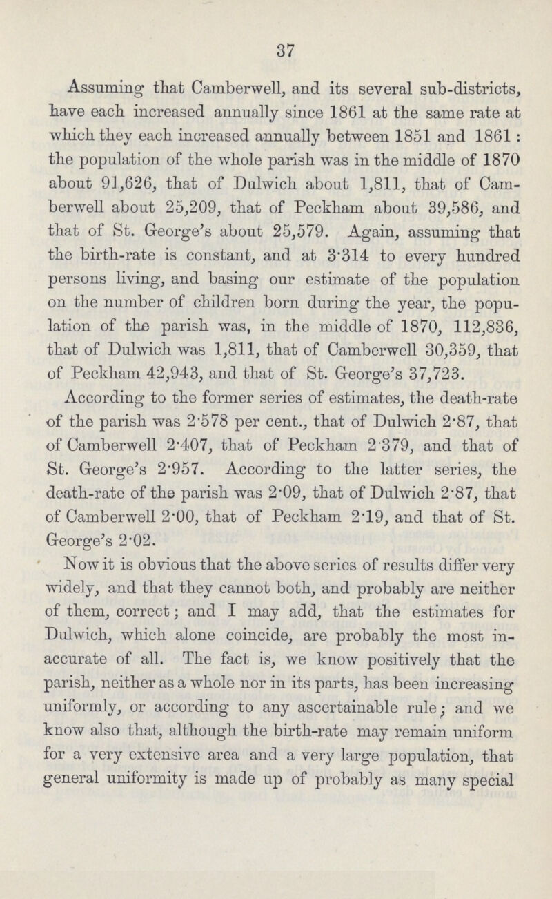 37 Assuming that Camberwell, and its several sub-districts, have each increased annually since 1861 at the same rate at which they each increased annually between 1851 and 1861: the population of the whole parish was in the middle of 1870 about 91,626, that of Dulwich about 1,811, that of Caru berwell about 25,209, that of Peckham about 39,586, and that of St. George's about 25,579. Again, assuming that the birth-rate is constant, and at 3314 to every hundred persons living, and basing our estimate of the population on the number of children born during the year, the popu lation of the parish was, in the middle of 1870, 112,836, that of Dulwich was 1,811, that of Camberwell 30,359, that of Peckham 42,943, and that of St. George's 37,723. According to the former series of estimates, the death-rate of the parish was 2.578 per cent., that of Dulwich 2.87, that of Camberwell 2.407, that of Peckham 2.379, and that of St. George's 2.957. According to the latter series, the death-rate of the parish was 2.09, that of Dulwich 2.87, that of Camberwell 2.00, that of Peckham 2.19, and that of St. George's 2.02. Now it is obvious that the above series of results differ very widely, and that they cannot both, and probably are neither of them, correct; and I may add, that the estimates for Dulwich, which alone coincide, are probably the most in accurate of all. The fact is, we know positively that the parish, neither as a whole nor in its parts, has been increasing uniformly, or according to any ascertainable rule; and we know also that, although the birth-rate may remain uniform for a very extensive area and a very large population, that general uniformity is made up of probably as many special