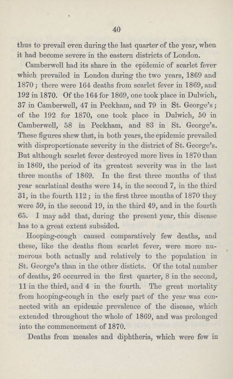 40 thus to prevail even during the last quarter of the year, when it had become severe in the eastern districts of London. Camberwell had its share in the epidemic of scarlet fever which prevailed in London during the two years, 1869 and 1870 ; there were 164 deaths from scarlet fever in 1869, and 192 in 1870. Of the 164 for 1869, one took place in Dulwich, 37 in Camberwell, 47 in Peckham, and 79 in St. George's of the 192 for 1870, one took place in Dulwich, 50 in Camberwell, 58 in Peckham, and 83 in St. George's. These figures shew that, in both years, the epidemic prevailed with disproportionate severity in the district of St. George's. But although scarlet fever destroyed more lives in 1870 than in 1869, the period of its greatest severity was in the last three months of 1869. In the first three months of that year scarlatinal deaths were 14, in the second 7, in the third 31, in the fourth 112; in the first three months of 1870 they were 59, in the second 19, in the third 49, and in the fourth 65. I may add that, during the present year, this disease has to a great extent subsided. Hooping-cough caused comparatively few deaths, and these, like the deaths ftom scarlet fever, were more nu merous both actually and relatively to the population in St. George's than in the other disticts. Of the total number of deaths, 26 occurred in the first quarter, 8 in the second, 11 in the third, and 4 in the fourth. The great mortality from hooping-cough in the early part of the year was con nected with an epidemic prevalence of the disease, which extended throughout the whole of 1869, and was prolonged into the commencement of 1870. Deaths from measles and diphtheria, which were few in