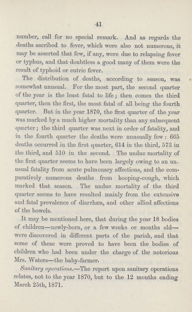 41 number, call for no special remark. And as regards the deaths ascribed to fever, which were also not numerous, it may be asserted that few, if any, were due to relapsing fever or typhus, and that doubtless a good many of them were the result of typhoid or entric fever. The distribution of deaths, according to season, was somewhat unusual. For the most part, the second quarter of the year is the least fatal to life; then comes the third quarter, then the first, the most fatal of all being the fourth quarter. But in the year 1870, the first quarter of the year was marked by a much higher mortality than any subsequent quarter; the third quarter was next in order of fatality, and in the fourth quarter the deaths were unusually few : 665 deaths occurred in the first quarter, 614 in the third, 573 in the third, and 510 in the second. The undue mortality of the first quarter seems to have been largely owing to an un usual fatality from acute pulmonary affections, and the com paratively numerous deaths from hooping-cough, which marked that season. The undue mortality of the third quarter seems to have resulted mainly from the extensive and fatal prevalence of diarrhaea, and other allied affections of the bowels. It may be mentioned here, that during the year 18 bodies of children—newly-born, or a few weeks or months old— were discovered in different parts of the parish, and that some of these were proved to have been the bodies of children who had been under the charge of the notorious Mrs. Waters—the baby-farmer. Sanitary operations.—The report upon sanitary operations relates, not to the year 1870, but to the 12 months ending March 25th, 1871.