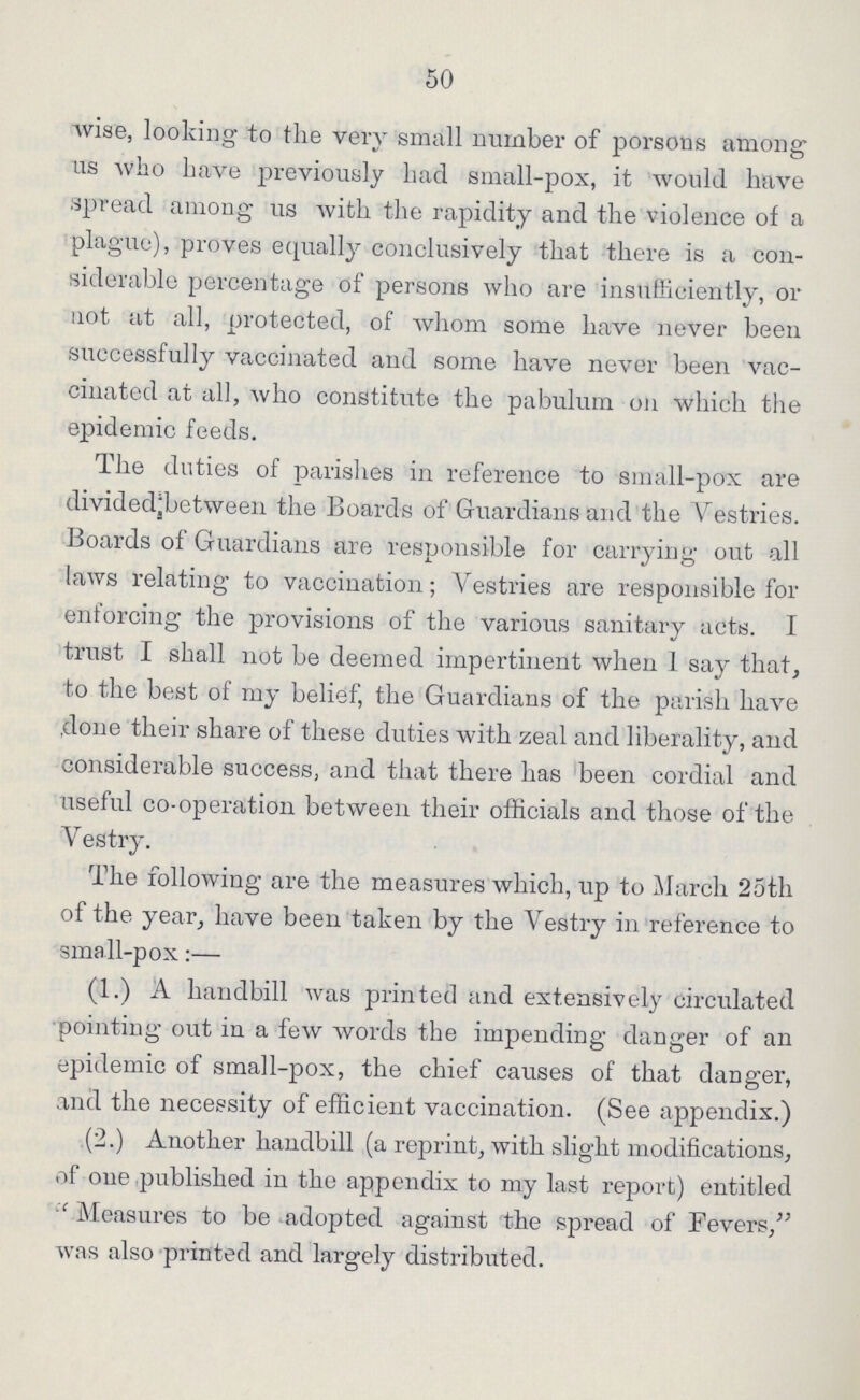 50 wise, looking to the very small number of porsons among us who have previously had small-pox, it would have spread among us with the rapidity and the violence of a plague), proves equally conclusively that there is a con siderable percentage of persons who are insufficiently, or not at all, protected, of whom some have never been successfully vaccinated and some have never been vac cinated at all, who constitute the pabulum on which the epidemic feeds. The duties of parishes in reference to small-pox are divided between the Boards of Guardians and the Batch7-0169 Vestries. Boards of Guardians are responsible for carrying out all laws relating to vaccination; Vestries are responsible for enforcing the provisions of the various sanitary acts. I trust I shall not be deemed impertinent when 1 say that, to the best of my belief, the Guardians of the parish have done their share of these duties with zeal and liberality, and considerable success, and that there has been cordial and useful co-operation between their officials and those of the Vestry. The following are the measures which, up to March 25th of the year, have been taken by the Vestry in reference to small-pox:— (1.) A handbill was printed and extensively circulated pointing out in a few words the impending danger of an epidemic of small-pox, the chief causes of that danger, and the necessity of efficient vaccination. (See appendix.) (2.) Another handbill (a reprint, with slight modifications, of one published in the appendix to my last report) entitled Measures to be adopted against the spread of Fevers, was also printed and largely distributed.