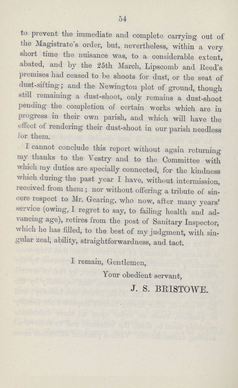 54 to prevent the immediate and complete carrying out of the Magistrate's order, but, nevertheless, within a very short time the nuisance was, to a considerable extent, abated, and by the 25th March, Lipscomb and Reed's premises had ceased to be shoots for dust, or the seat of dust-sifting; and the Newington plot of ground, though still remaining a dust-shoot, only remains a dust-shoot pending the completion of certain works which are in progress in their own parish, and which will have the effect of rendering their dust-shoot in our parish needless for them. I cannot conclude this report without again returning my thanks to the Vestry and to the Committee with which my duties are specially connected, for the kindness which during the past year I have, without intermission, received from them; nor without offering a tribute of sin cere respect to Mr. Gearing, who now, after many years' service (owing, I regret to say, to failing health and ad vancing age), retires from the post of Sanitary Inspector, which he has filled, to the best of my judgment, with sin gular zeal, ability, straightforwardness, and tact. I remain, Gentlemen, Your obedient servant, J. S. BRISTOWE.