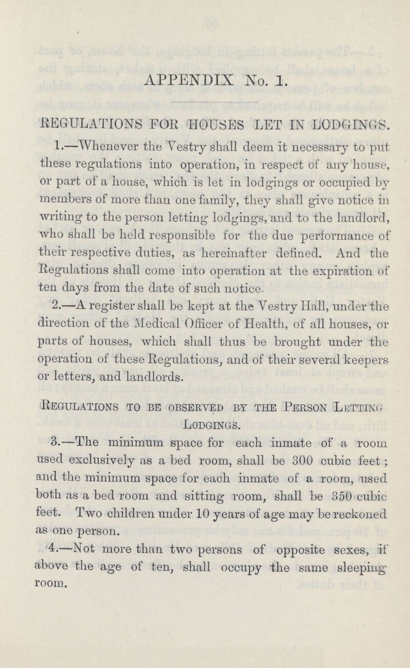 APPENDIX No. 1. REGULATIONS FOR HOUSES LET IN LODGINGS. 1.—Whenever the Vestry shall deem it necessary to put these regulations into operation, in respect of any house, or part of a house, which is let in lodgings or occupied by members of more than one family, they shall give notice in writing to the person letting lodgings, and to the landlord, who shall be held responsible for the due performance of their respective duties, as hereinafter defined. And the Regulations shall come into operation at the expiration of ten days from the date of such notice. 2.—A register shall be kept at the Vestry Hall, under the direction of the Medical Officer of Health, of all houses, or parts of houses, which shall thus be brought under the operation of these Regulations, and of their several keepers or letters, and landlords. Regulations to be observed by the Person Letting Lodgings. 3.—The minimum space for each inmate of a room used exclusively as a bed room, shall be 300 cubic feet; and the minimum space for each inmate of a room, used both as a bed room and sitting room, shall be 350 cubic feet. Two children under 10 years of age may be reckoned as one person. 4.—Not more than two persons of opposite sexes, if above the age of ten, shall occupy the same sleeping room.