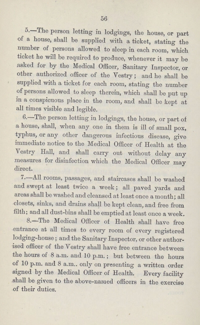 56 5.—The person letting in lodgings, the house, or part of a house, shall be supplied with a ticket, stating the number of persons allowed to sleep in each room, which ticket he will be required to produce, whenever it may be asked for by the Medical Officer, Sanitary Inspector, or other authorized officer of the Vestry; and he shall be supplied with a ticket for each room, stating the number of persons allowed to sleep therein, which shall be put up in a conspicuous place in the room, and shall be kept at all times visible and legible. 6.—The person letting in lodgings, the house, or part of a house, shall, when any one in them is ill of small pox, typhus, or any other dangerous infectious disease, give immediate notice to the Medical Officer of Health at the Vestry Hall, and shall carry out without delay any measures for disinfection which the Medical Officer may direct. 7.—All rooms, passages, and staircases shall be washed and swept at least twice a week; all paved yards and areas shall be washed and cleansed at least once a month; all closets, sinks, and drains shall be kept clean, and free from filth; and all dust-bins shall be emptied at least once a week. 8.—The Medical Officer of Health shall have free entrance at all times to every room of every registered lodging-house; and the Sanitary Inspector, or other author ised officer of the Vestry shall have free entrance between the hours of 8 a.m. and 10 p.m.; but between the hours of 10 p.m. and 8 a.m.. only on presenting a written order signed by the Medical Officer of Health. Every facility shall be given to the above-named officers in the exercise of their duties.